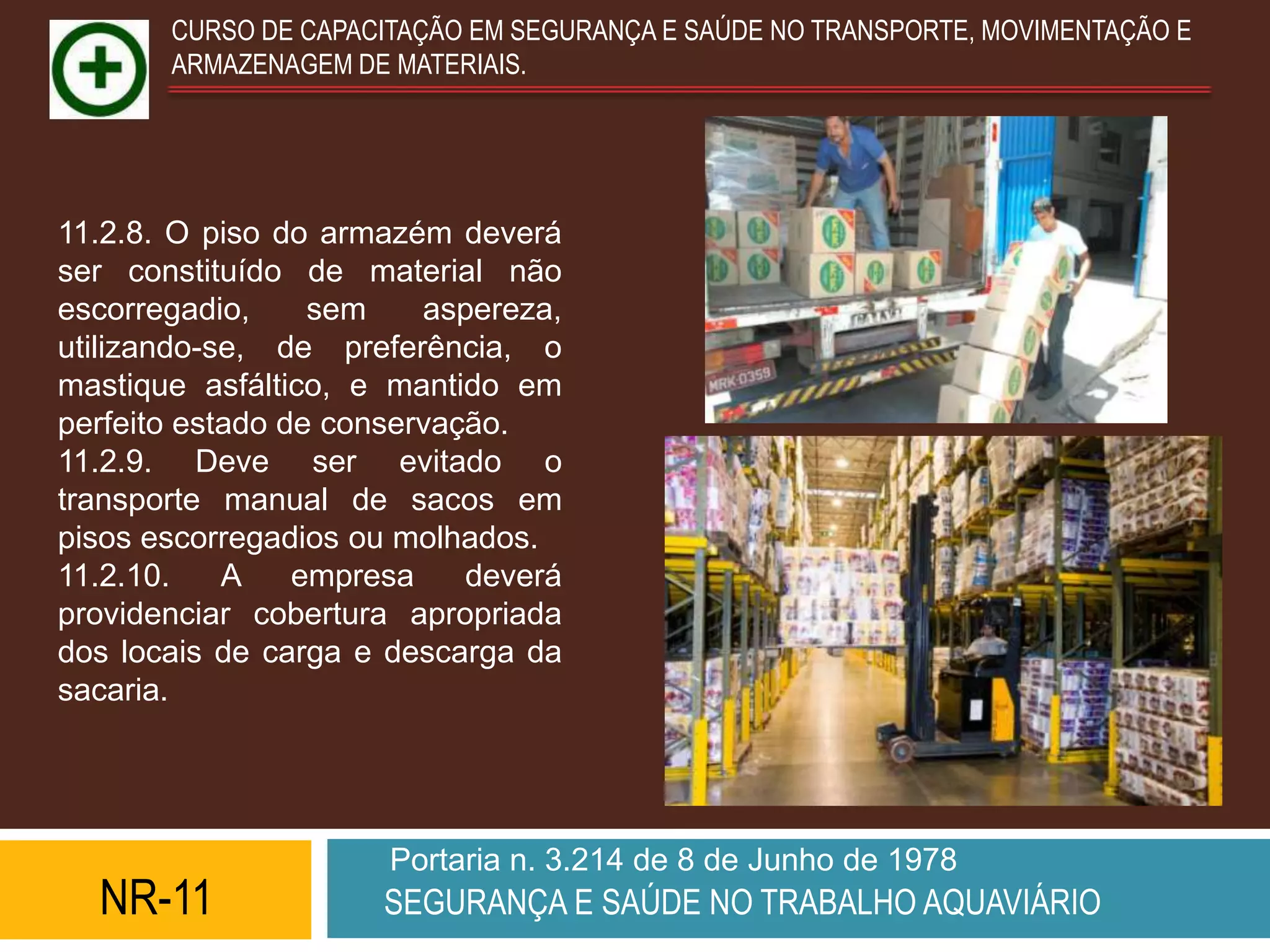 CURSO DE CAPACITAÇÃO EM SEGURANÇA E SAÚDE NO TRANSPORTE, MOVIMENTAÇÃO E
       ARMAZENAGEM DE MATERIAIS.




11.2.8. O piso do armazém deverá
ser constituído de material não
escorregadio,     sem    aspereza,
utilizando-se, de preferência, o
mastique asfáltico, e mantido em
perfeito estado de conservação.
11.2.9. Deve ser evitado o
transporte manual de sacos em
pisos escorregadios ou molhados.
11.2.10.    A    empresa    deverá
providenciar cobertura apropriada
dos locais de carga e descarga da
sacaria.




                      Portaria n. 3.214 de 8 de Junho de 1978
  NR-11              SEGURANÇA E SAÚDE NO TRABALHO AQUAVIÁRIO
 