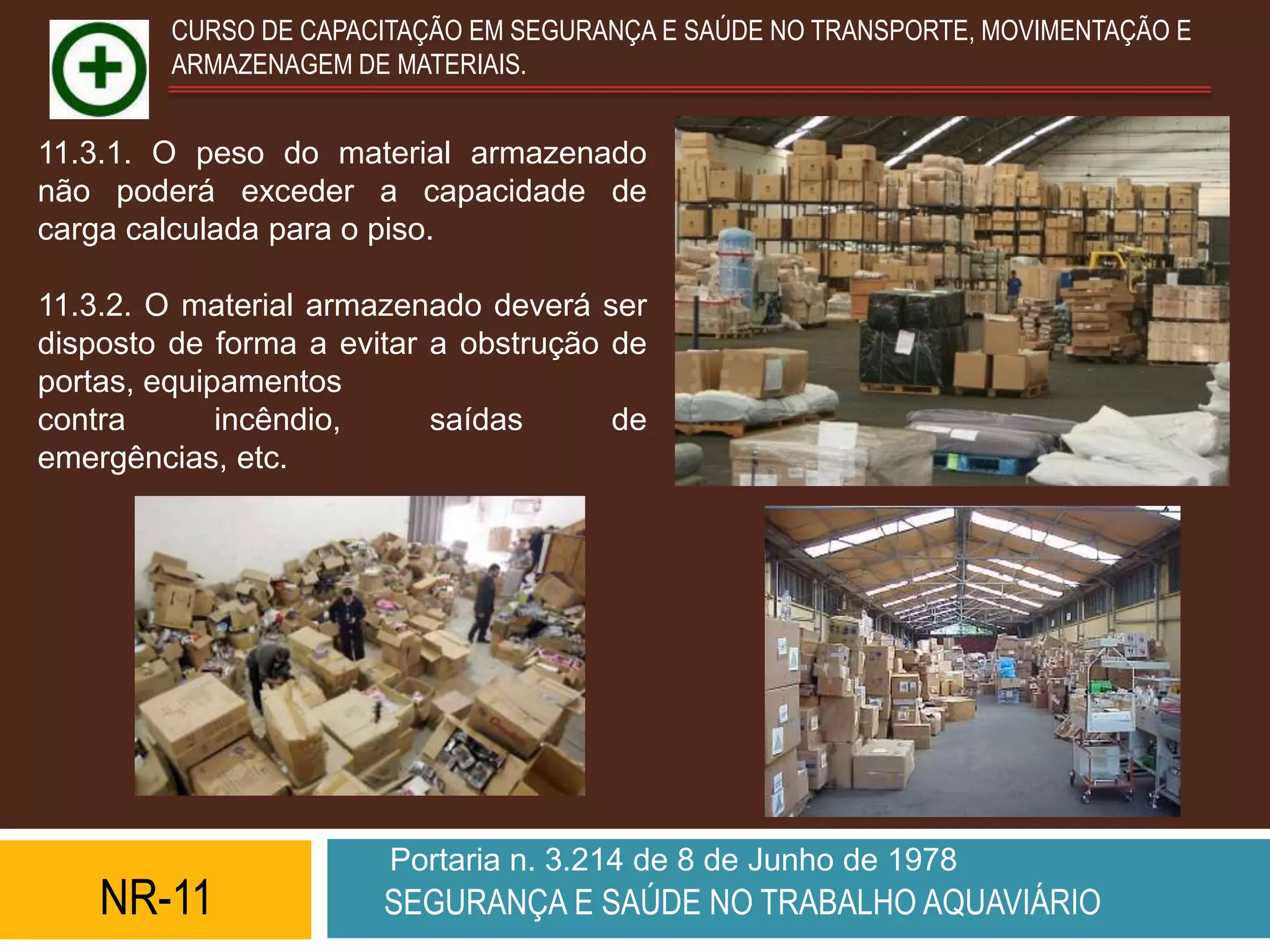 CURSO DE CAPACITAÇÃO EM SEGURANÇA E SAÚDE NO TRANSPORTE, MOVIMENTAÇÃO E
         ARMAZENAGEM DE MATERIAIS.


11.3.1. O peso do material armazenado
não poderá exceder a capacidade de
carga calculada para o piso.

11.3.2. O material armazenado deverá ser
disposto de forma a evitar a obstrução de
portas, equipamentos
contra       incêndio,     saídas      de
emergências, etc.




                        Portaria n. 3.214 de 8 de Junho de 1978
    NR-11              SEGURANÇA E SAÚDE NO TRABALHO AQUAVIÁRIO
 