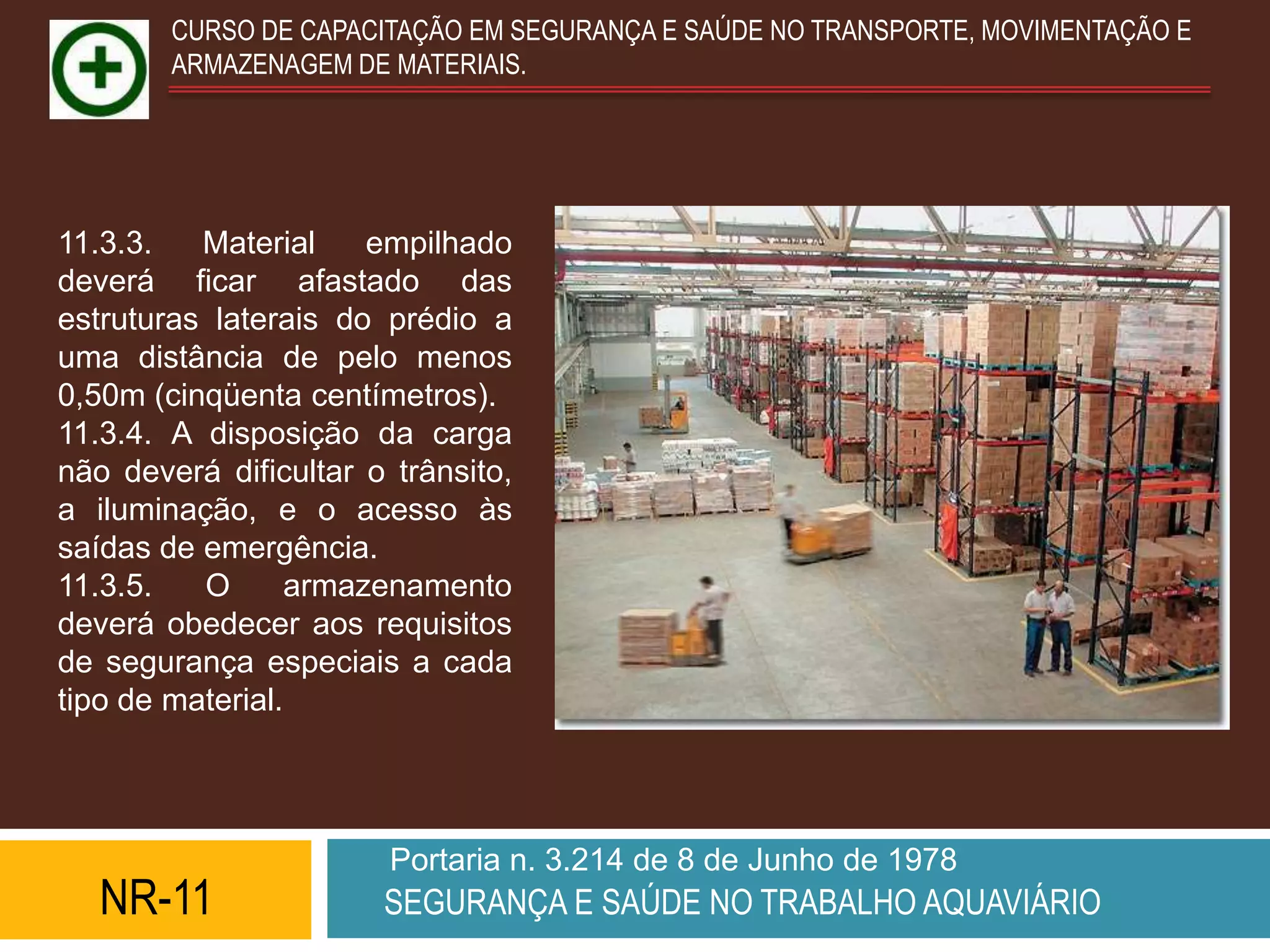 CURSO DE CAPACITAÇÃO EM SEGURANÇA E SAÚDE NO TRANSPORTE, MOVIMENTAÇÃO E
        ARMAZENAGEM DE MATERIAIS.




11.3.3.   Material     empilhado
deverá ficar afastado das
estruturas laterais do prédio a
uma distância de pelo menos
0,50m (cinqüenta centímetros).
11.3.4. A disposição da carga
não deverá dificultar o trânsito,
a iluminação, e o acesso às
saídas de emergência.
11.3.5.   O       armazenamento
deverá obedecer aos requisitos
de segurança especiais a cada
tipo de material.




                        Portaria n. 3.214 de 8 de Junho de 1978
   NR-11               SEGURANÇA E SAÚDE NO TRABALHO AQUAVIÁRIO
 