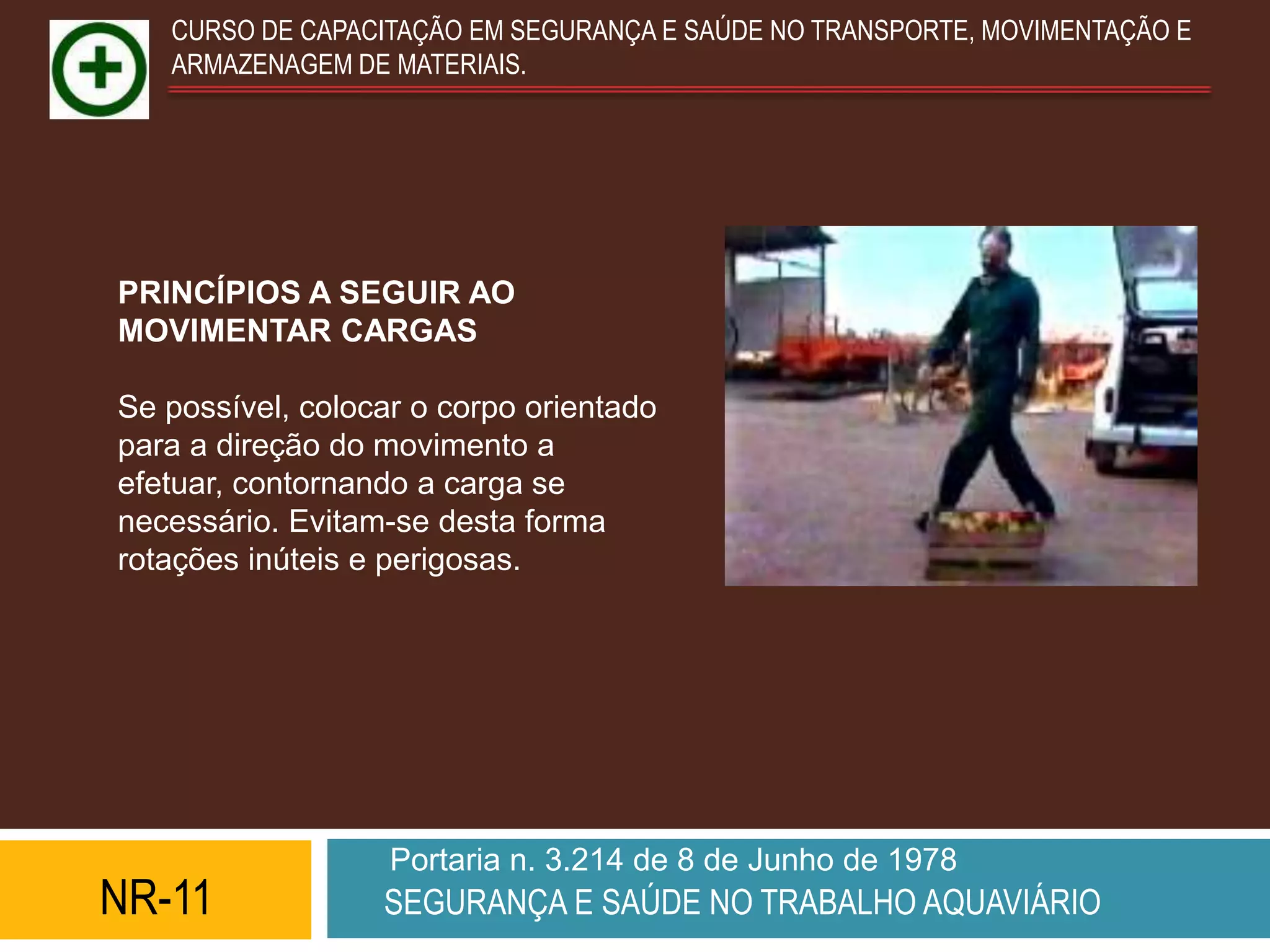 CURSO DE CAPACITAÇÃO EM SEGURANÇA E SAÚDE NO TRANSPORTE, MOVIMENTAÇÃO E
   ARMAZENAGEM DE MATERIAIS.




PRINCÍPIOS A SEGUIR AO
MOVIMENTAR CARGAS

Se possível, colocar o corpo orientado
para a direção do movimento a
efetuar, contornando a carga se
necessário. Evitam-se desta forma
rotações inúteis e perigosas.




                   Portaria n. 3.214 de 8 de Junho de 1978
NR-11             SEGURANÇA E SAÚDE NO TRABALHO AQUAVIÁRIO
 