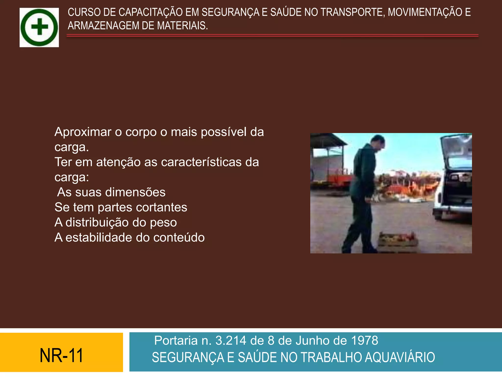 CURSO DE CAPACITAÇÃO EM SEGURANÇA E SAÚDE NO TRANSPORTE, MOVIMENTAÇÃO E
   ARMAZENAGEM DE MATERIAIS.




 Aproximar o corpo o mais possível da
 carga.
 Ter em atenção as características da
 carga:
 As suas dimensões
 Se tem partes cortantes
 A distribuição do peso
 A estabilidade do conteúdo




                  Portaria n. 3.214 de 8 de Junho de 1978
NR-11            SEGURANÇA E SAÚDE NO TRABALHO AQUAVIÁRIO
 