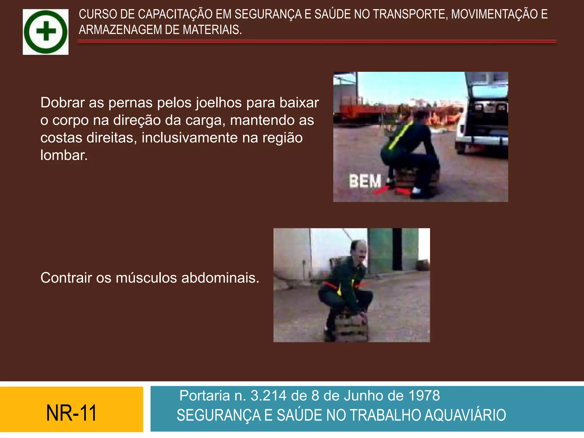 CURSO DE CAPACITAÇÃO EM SEGURANÇA E SAÚDE NO TRANSPORTE, MOVIMENTAÇÃO E
     ARMAZENAGEM DE MATERIAIS.




Dobrar as pernas pelos joelhos para baixar
o corpo na direção da carga, mantendo as
costas direitas, inclusivamente na região
lombar.




Contrair os músculos abdominais.




                    Portaria n. 3.214 de 8 de Junho de 1978
NR-11               SEGURANÇA E SAÚDE NO TRABALHO AQUAVIÁRIO
 