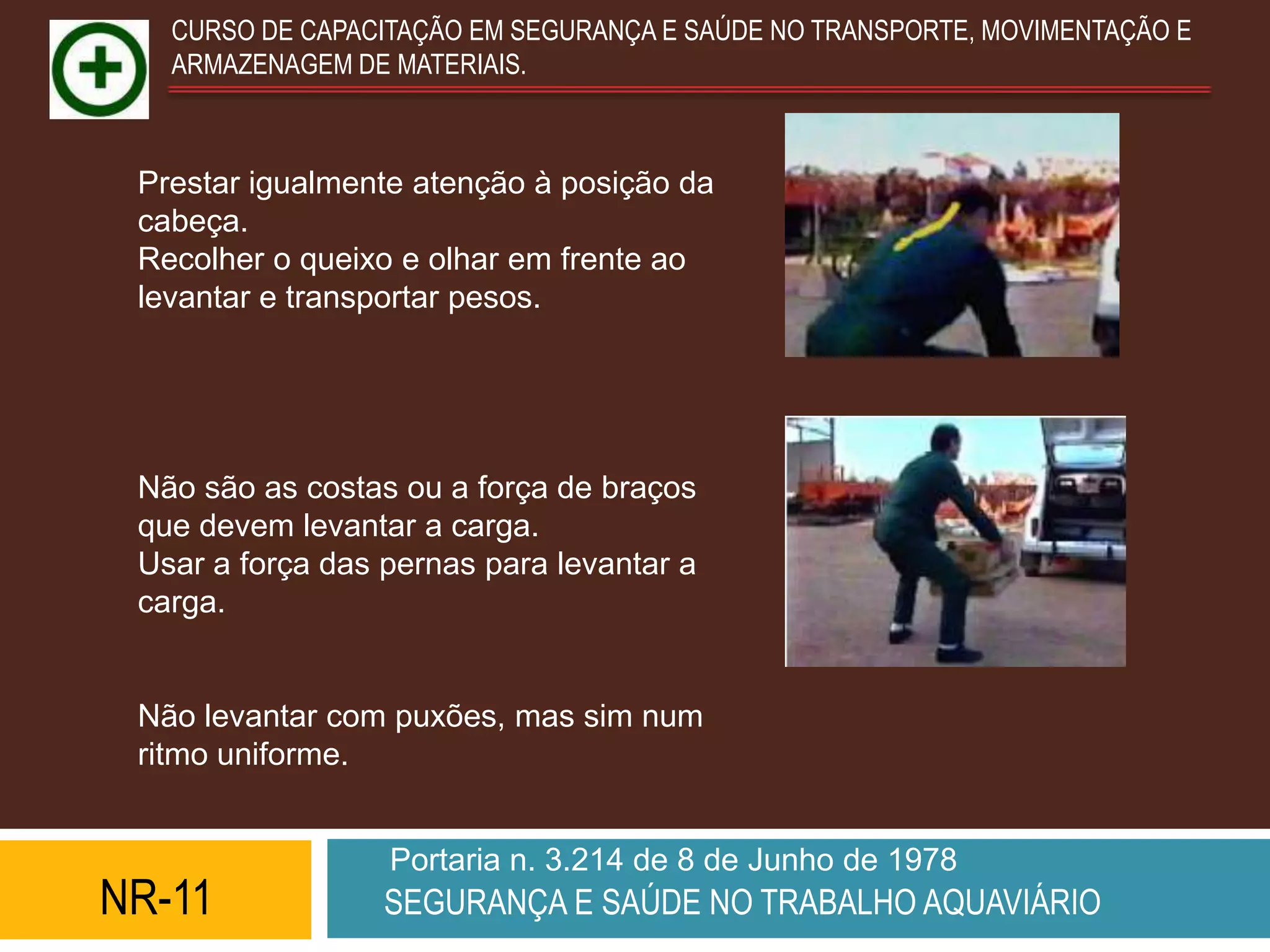 CURSO DE CAPACITAÇÃO EM SEGURANÇA E SAÚDE NO TRANSPORTE, MOVIMENTAÇÃO E
   ARMAZENAGEM DE MATERIAIS.



 Prestar igualmente atenção à posição da
 cabeça.
 Recolher o queixo e olhar em frente ao
 levantar e transportar pesos.




 Não são as costas ou a força de braços
 que devem levantar a carga.
 Usar a força das pernas para levantar a
 carga.


 Não levantar com puxões, mas sim num
 ritmo uniforme.


                  Portaria n. 3.214 de 8 de Junho de 1978
NR-11             SEGURANÇA E SAÚDE NO TRABALHO AQUAVIÁRIO
 