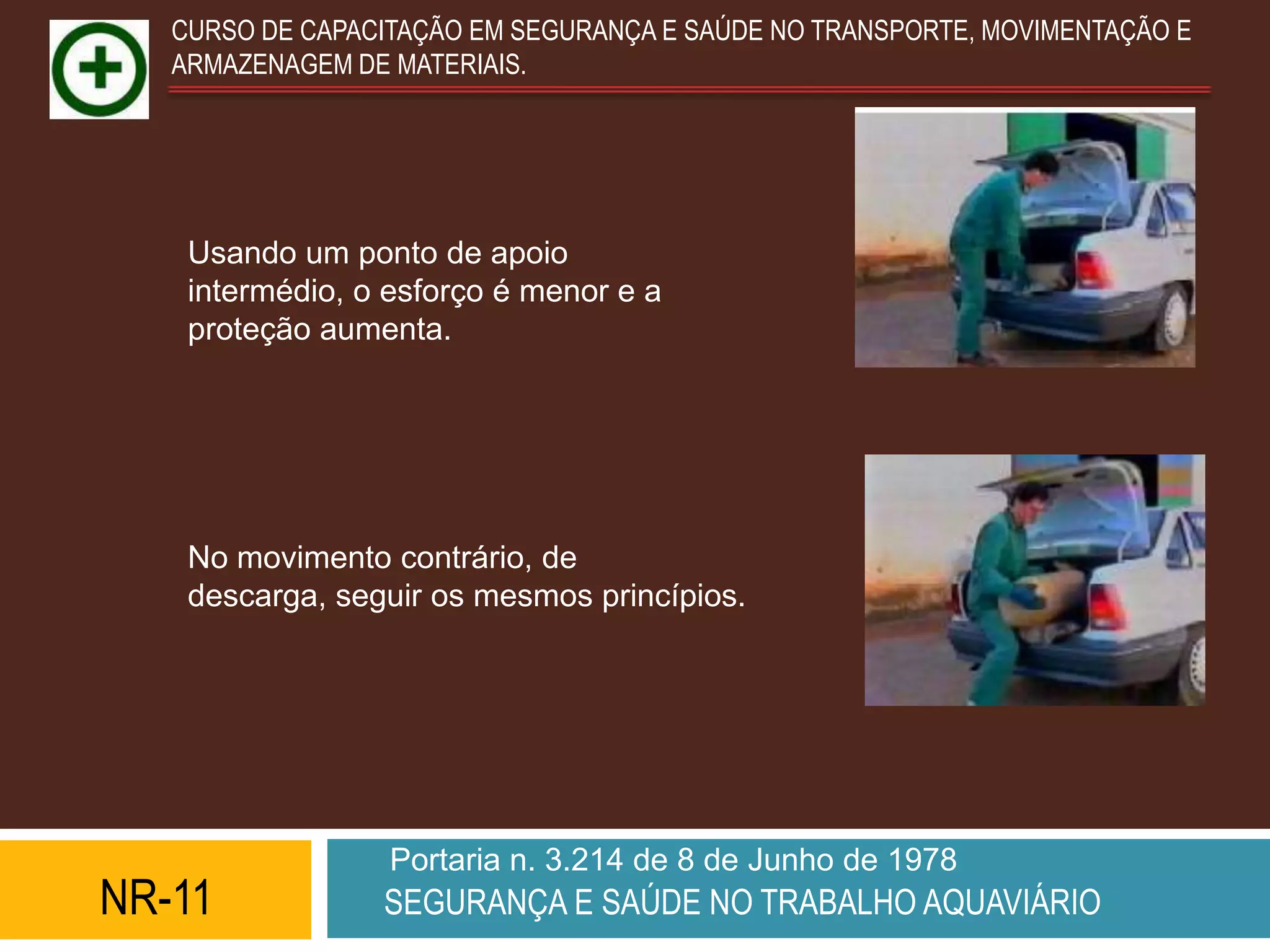 CURSO DE CAPACITAÇÃO EM SEGURANÇA E SAÚDE NO TRANSPORTE, MOVIMENTAÇÃO E
   ARMAZENAGEM DE MATERIAIS.




    Usando um ponto de apoio
    intermédio, o esforço é menor e a
    proteção aumenta.




    No movimento contrário, de
    descarga, seguir os mesmos princípios.




                  Portaria n. 3.214 de 8 de Junho de 1978
NR-11            SEGURANÇA E SAÚDE NO TRABALHO AQUAVIÁRIO
 