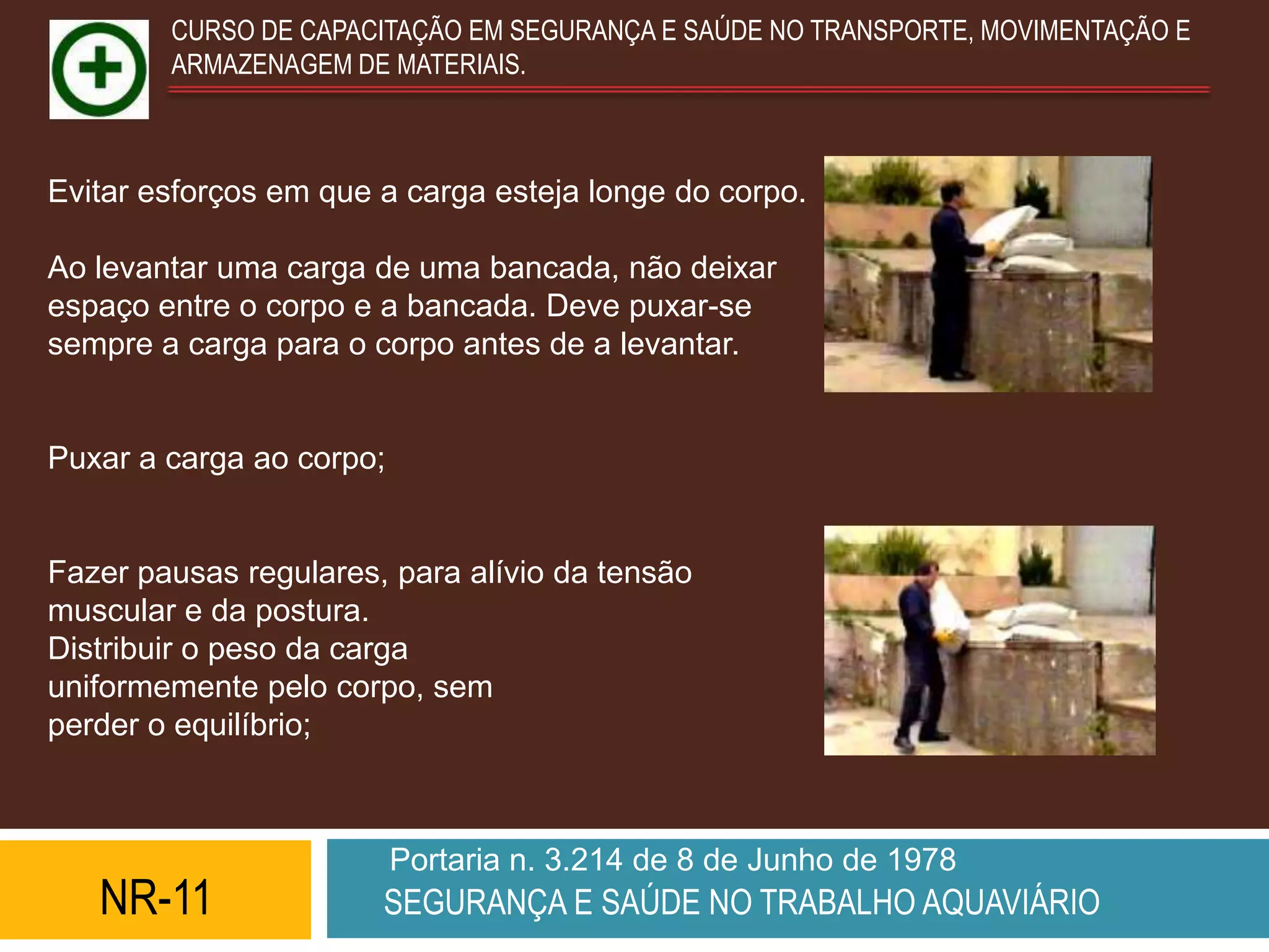 CURSO DE CAPACITAÇÃO EM SEGURANÇA E SAÚDE NO TRANSPORTE, MOVIMENTAÇÃO E
        ARMAZENAGEM DE MATERIAIS.



Evitar esforços em que a carga esteja longe do corpo.

Ao levantar uma carga de uma bancada, não deixar
espaço entre o corpo e a bancada. Deve puxar-se
sempre a carga para o corpo antes de a levantar.


Puxar a carga ao corpo;


Fazer pausas regulares, para alívio da tensão
muscular e da postura.
Distribuir o peso da carga
uniformemente pelo corpo, sem
perder o equilíbrio;



                          Portaria n. 3.214 de 8 de Junho de 1978
   NR-11               SEGURANÇA E SAÚDE NO TRABALHO AQUAVIÁRIO
 