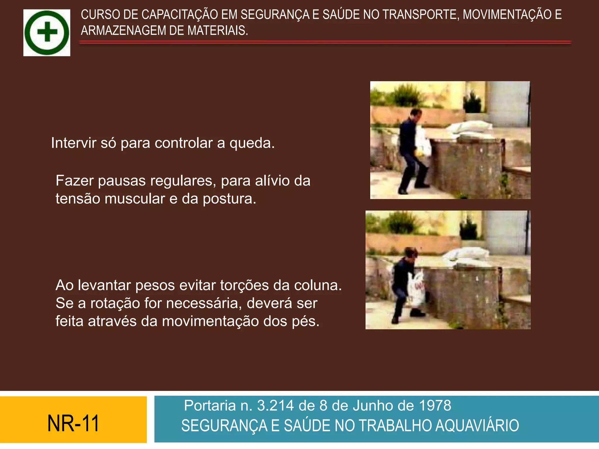 CURSO DE CAPACITAÇÃO EM SEGURANÇA E SAÚDE NO TRANSPORTE, MOVIMENTAÇÃO E
    ARMAZENAGEM DE MATERIAIS.




Intervir só para controlar a queda.

Fazer pausas regulares, para alívio da
tensão muscular e da postura.




Ao levantar pesos evitar torções da coluna.
Se a rotação for necessária, deverá ser
feita através da movimentação dos pés.




                    Portaria n. 3.214 de 8 de Junho de 1978
NR-11               SEGURANÇA E SAÚDE NO TRABALHO AQUAVIÁRIO
 
