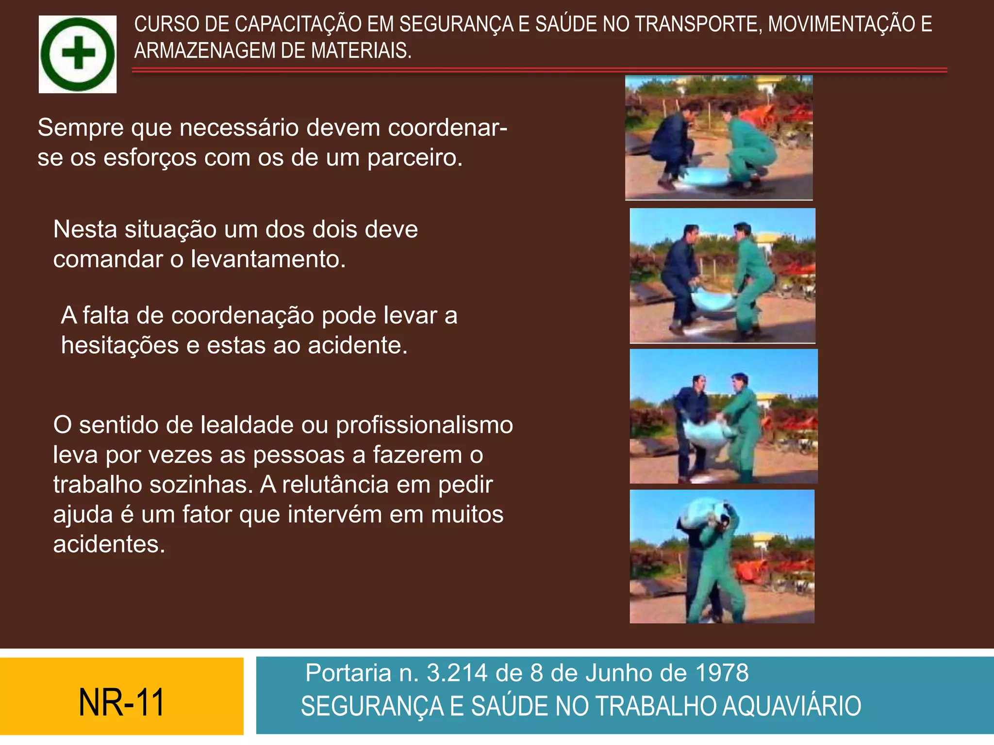 CURSO DE CAPACITAÇÃO EM SEGURANÇA E SAÚDE NO TRANSPORTE, MOVIMENTAÇÃO E
        ARMAZENAGEM DE MATERIAIS.


Sempre que necessário devem coordenar-
se os esforços com os de um parceiro.

 Nesta situação um dos dois deve
 comandar o levantamento.

 A falta de coordenação pode levar a
 hesitações e estas ao acidente.


 O sentido de lealdade ou profissionalismo
 leva por vezes as pessoas a fazerem o
 trabalho sozinhas. A relutância em pedir
 ajuda é um fator que intervém em muitos
 acidentes.




                       Portaria n. 3.214 de 8 de Junho de 1978
   NR-11               SEGURANÇA E SAÚDE NO TRABALHO AQUAVIÁRIO
 