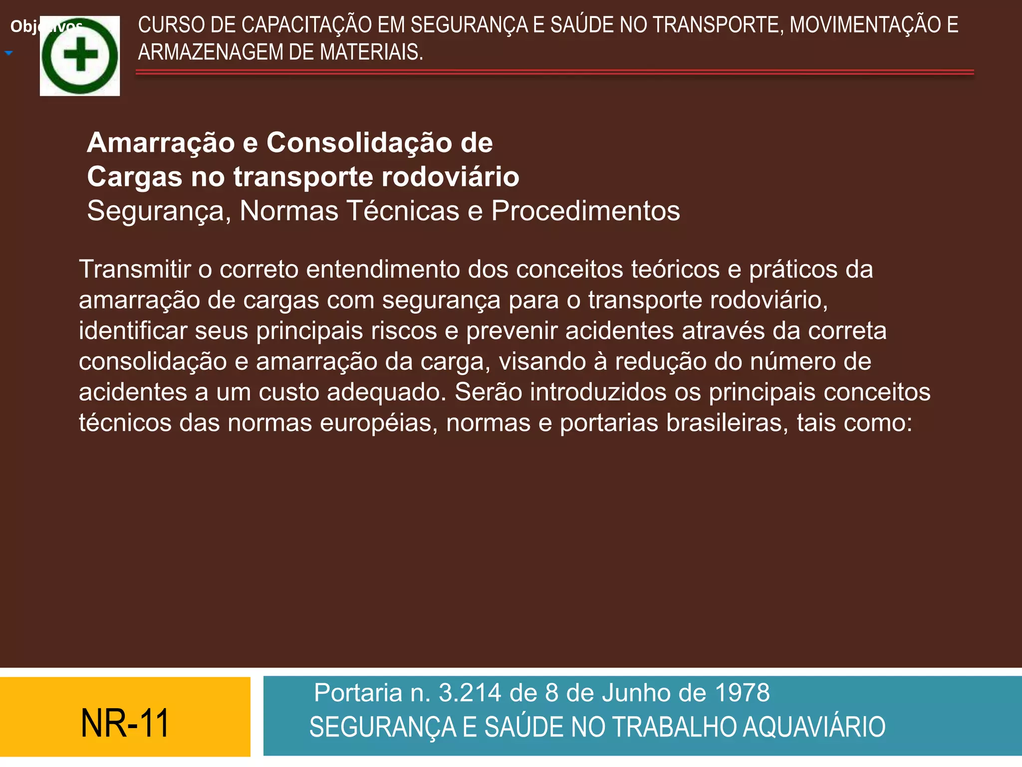 Objetivos      CURSO DE CAPACITAÇÃO EM SEGURANÇA E SAÚDE NO TRANSPORTE, MOVIMENTAÇÃO E
               ARMAZENAGEM DE MATERIAIS.



            Amarração e Consolidação de
            Cargas no transporte rodoviário
            Segurança, Normas Técnicas e Procedimentos

        Transmitir o correto entendimento dos conceitos teóricos e práticos da
        amarração de cargas com segurança para o transporte rodoviário,
        identificar seus principais riscos e prevenir acidentes através da correta
        consolidação e amarração da carga, visando à redução do número de
        acidentes a um custo adequado. Serão introduzidos os principais conceitos
        técnicos das normas européias, normas e portarias brasileiras, tais como:




                              Portaria n. 3.214 de 8 de Junho de 1978
        NR-11                SEGURANÇA E SAÚDE NO TRABALHO AQUAVIÁRIO
 