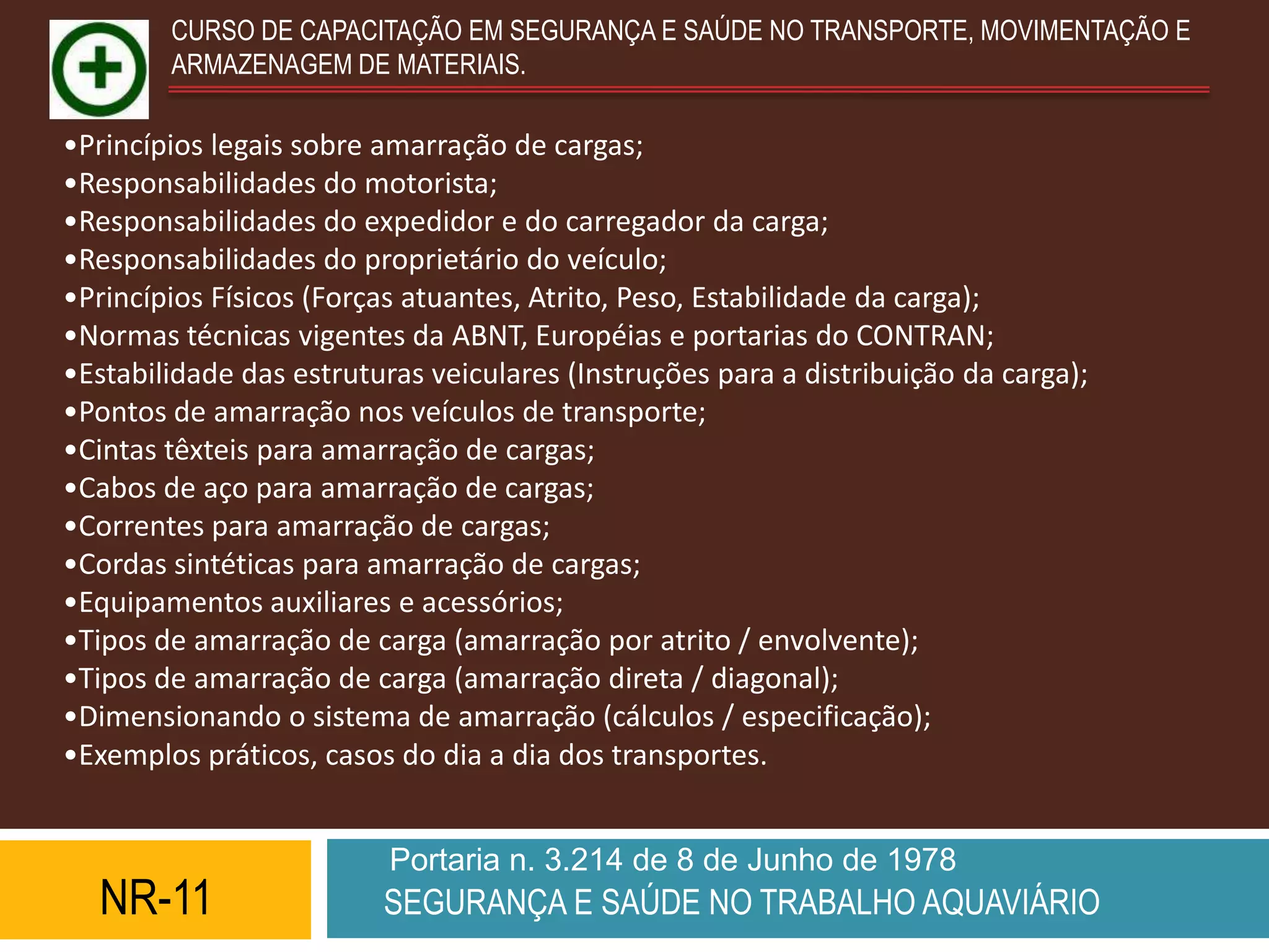 CURSO DE CAPACITAÇÃO EM SEGURANÇA E SAÚDE NO TRANSPORTE, MOVIMENTAÇÃO E
        ARMAZENAGEM DE MATERIAIS.

•Princípios legais sobre amarração de cargas;
•Responsabilidades do motorista;
•Responsabilidades do expedidor e do carregador da carga;
•Responsabilidades do proprietário do veículo;
•Princípios Físicos (Forças atuantes, Atrito, Peso, Estabilidade da carga);
•Normas técnicas vigentes da ABNT, Européias e portarias do CONTRAN;
•Estabilidade das estruturas veiculares (Instruções para a distribuição da carga);
•Pontos de amarração nos veículos de transporte;
•Cintas têxteis para amarração de cargas;
•Cabos de aço para amarração de cargas;
•Correntes para amarração de cargas;
•Cordas sintéticas para amarração de cargas;
•Equipamentos auxiliares e acessórios;
•Tipos de amarração de carga (amarração por atrito / envolvente);
•Tipos de amarração de carga (amarração direta / diagonal);
•Dimensionando o sistema de amarração (cálculos / especificação);
•Exemplos práticos, casos do dia a dia dos transportes.


                          Portaria n. 3.214 de 8 de Junho de 1978
  NR-11                  SEGURANÇA E SAÚDE NO TRABALHO AQUAVIÁRIO
 