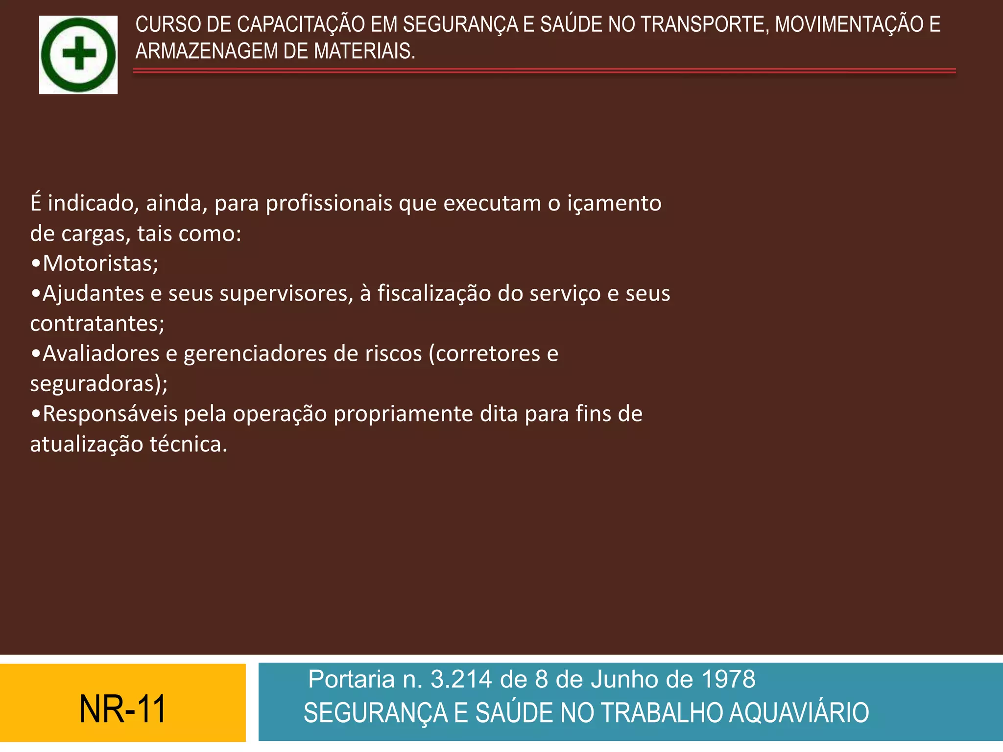 CURSO DE CAPACITAÇÃO EM SEGURANÇA E SAÚDE NO TRANSPORTE, MOVIMENTAÇÃO E
          ARMAZENAGEM DE MATERIAIS.




É indicado, ainda, para profissionais que executam o içamento
de cargas, tais como:
•Motoristas;
•Ajudantes e seus supervisores, à fiscalização do serviço e seus
contratantes;
•Avaliadores e gerenciadores de riscos (corretores e
seguradoras);
•Responsáveis pela operação propriamente dita para fins de
atualização técnica.




                           Portaria n. 3.214 de 8 de Junho de 1978
    NR-11                  SEGURANÇA E SAÚDE NO TRABALHO AQUAVIÁRIO
 