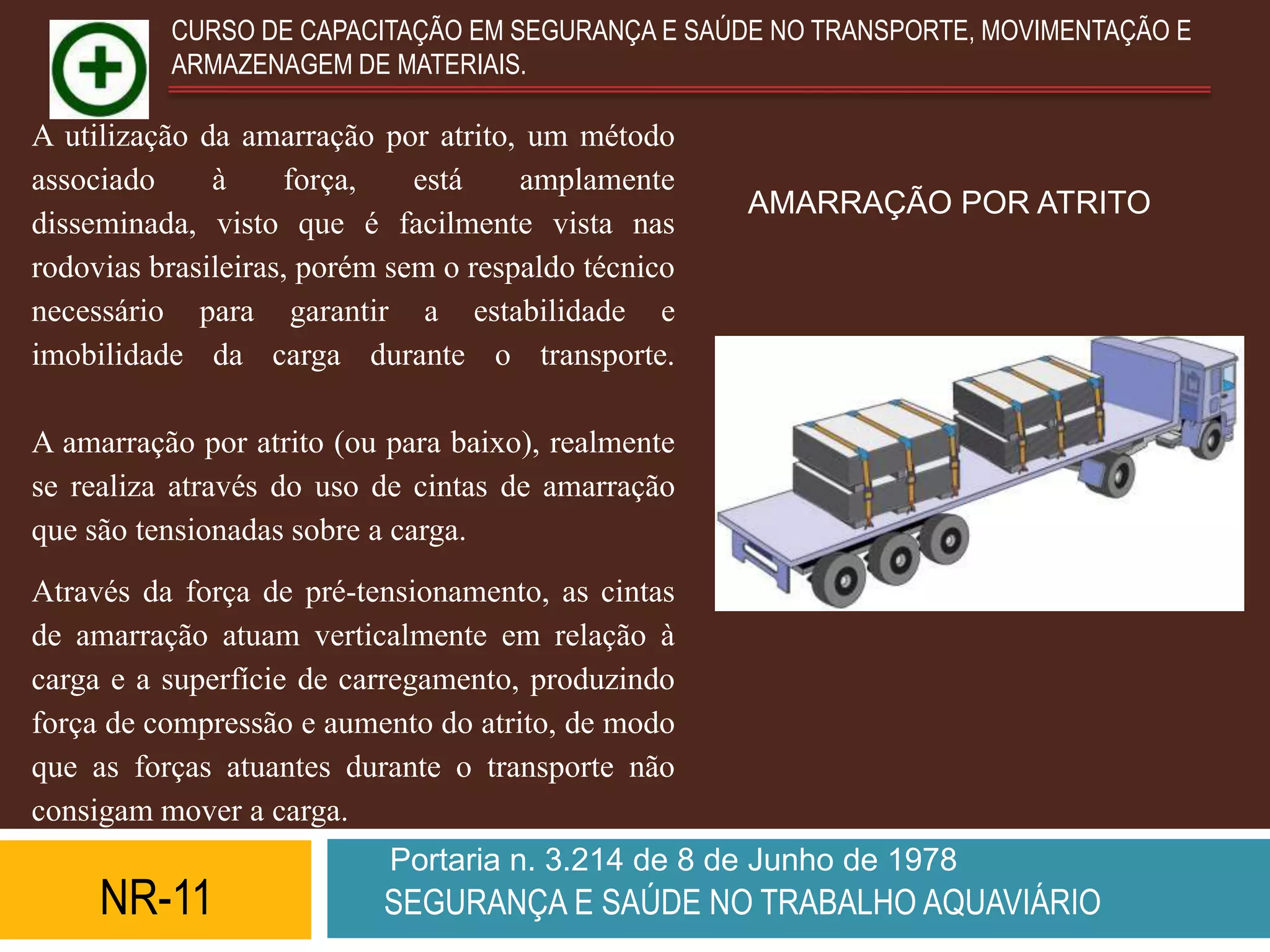CURSO DE CAPACITAÇÃO EM SEGURANÇA E SAÚDE NO TRANSPORTE, MOVIMENTAÇÃO E
          ARMAZENAGEM DE MATERIAIS.

A utilização da amarração por atrito, um método
associado     à     força,    está    amplamente
                                                     AMARRAÇÃO POR ATRITO
disseminada, visto que é facilmente vista nas
rodovias brasileiras, porém sem o respaldo técnico
necessário para garantir a estabilidade e
imobilidade da carga durante o transporte.

A amarração por atrito (ou para baixo), realmente
se realiza através do uso de cintas de amarração
que são tensionadas sobre a carga.
Através da força de pré-tensionamento, as cintas
de amarração atuam verticalmente em relação à
carga e a superfície de carregamento, produzindo
força de compressão e aumento do atrito, de modo
que as forças atuantes durante o transporte não
consigam mover a carga.
                           Portaria n. 3.214 de 8 de Junho de 1978
     NR-11                 SEGURANÇA E SAÚDE NO TRABALHO AQUAVIÁRIO
 