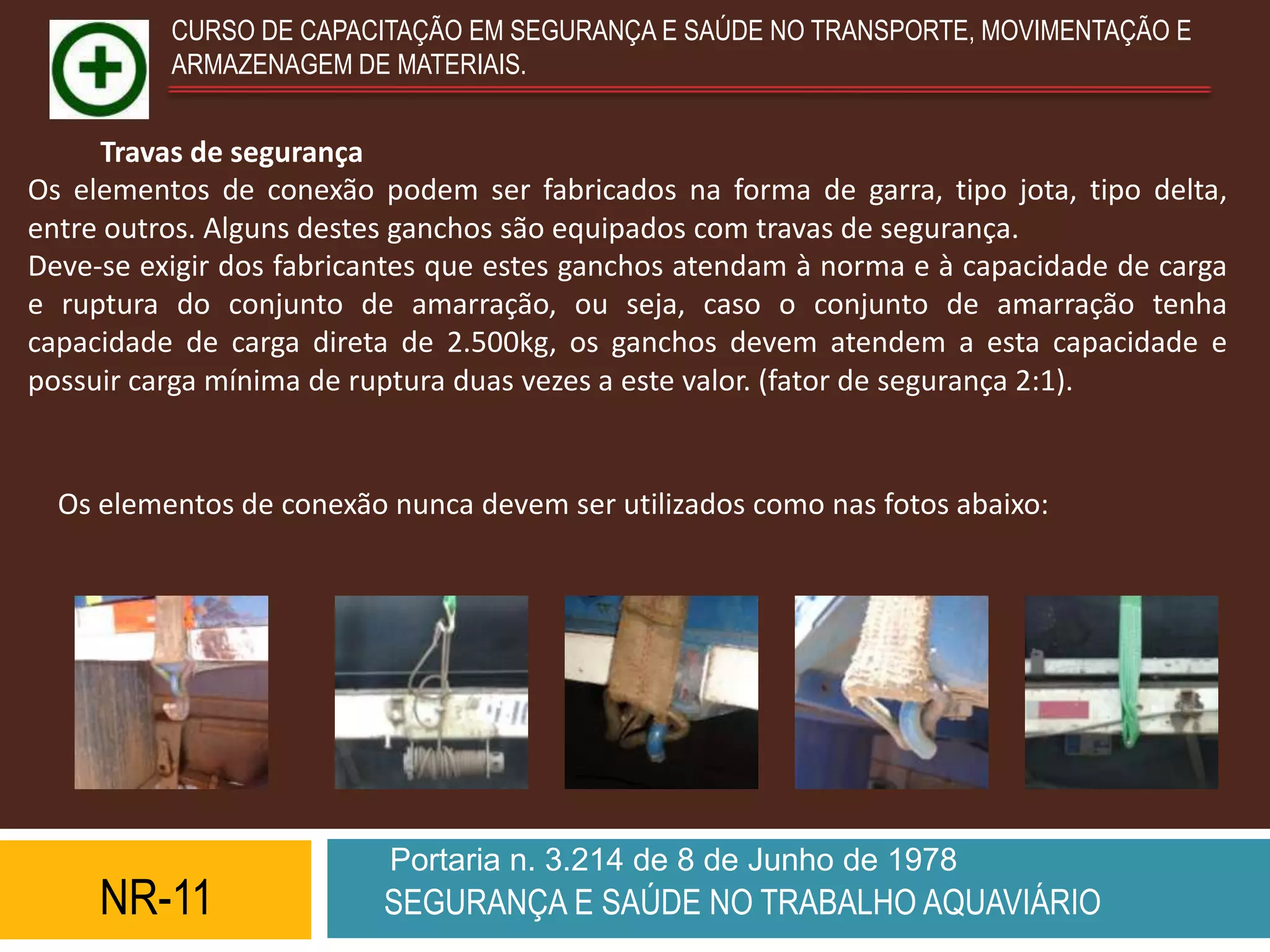 CURSO DE CAPACITAÇÃO EM SEGURANÇA E SAÚDE NO TRANSPORTE, MOVIMENTAÇÃO E
          ARMAZENAGEM DE MATERIAIS.


     Travas de segurança
Os elementos de conexão podem ser fabricados na forma de garra, tipo jota, tipo delta,
entre outros. Alguns destes ganchos são equipados com travas de segurança.
Deve-se exigir dos fabricantes que estes ganchos atendam à norma e à capacidade de carga
e ruptura do conjunto de amarração, ou seja, caso o conjunto de amarração tenha
capacidade de carga direta de 2.500kg, os ganchos devem atendem a esta capacidade e
possuir carga mínima de ruptura duas vezes a este valor. (fator de segurança 2:1).


  Os elementos de conexão nunca devem ser utilizados como nas fotos abaixo:




                          Portaria n. 3.214 de 8 de Junho de 1978
     NR-11                SEGURANÇA E SAÚDE NO TRABALHO AQUAVIÁRIO
 