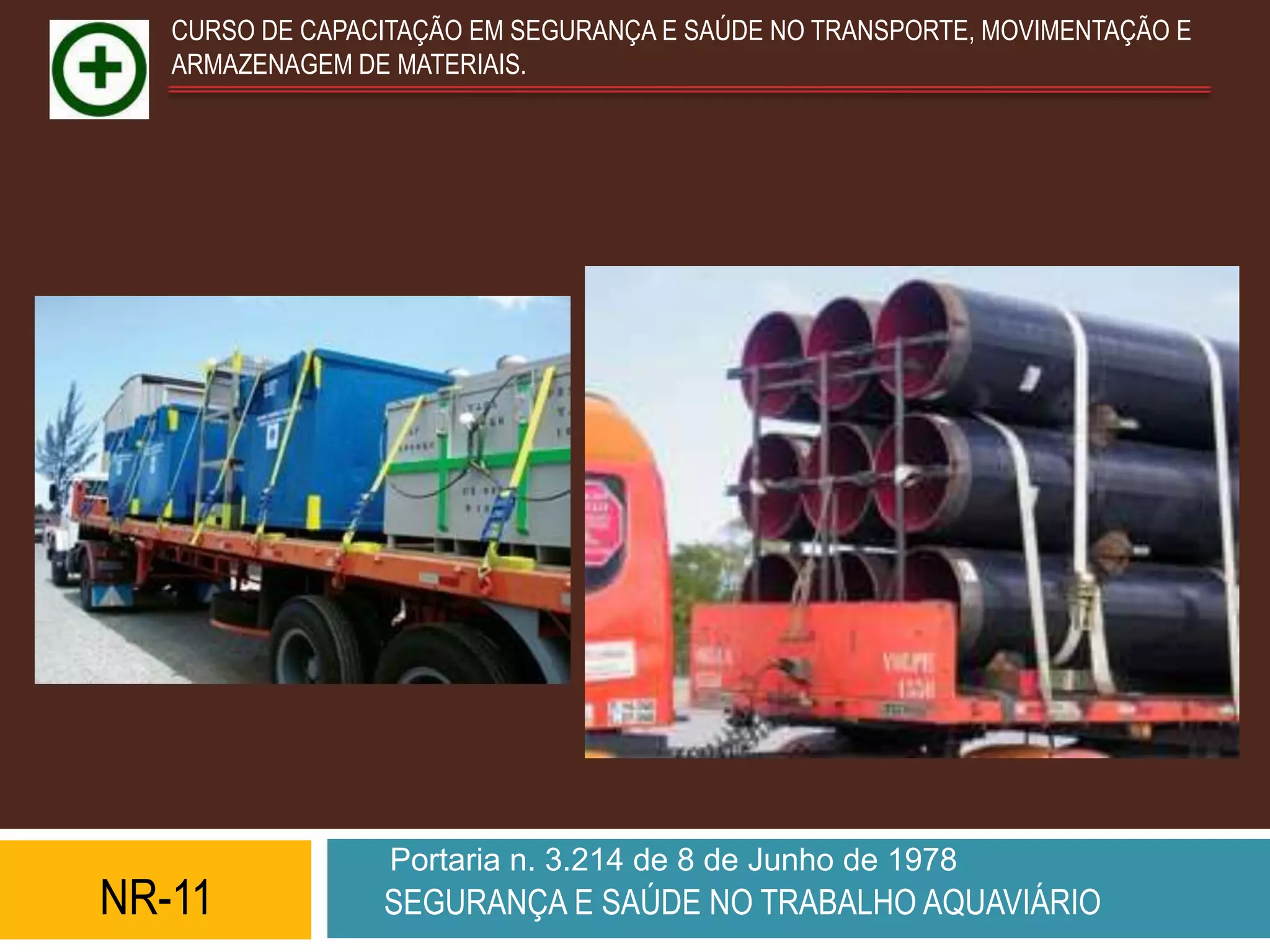 CURSO DE CAPACITAÇÃO EM SEGURANÇA E SAÚDE NO TRANSPORTE, MOVIMENTAÇÃO E
   ARMAZENAGEM DE MATERIAIS.




                  Portaria n. 3.214 de 8 de Junho de 1978
NR-11            SEGURANÇA E SAÚDE NO TRABALHO AQUAVIÁRIO
 