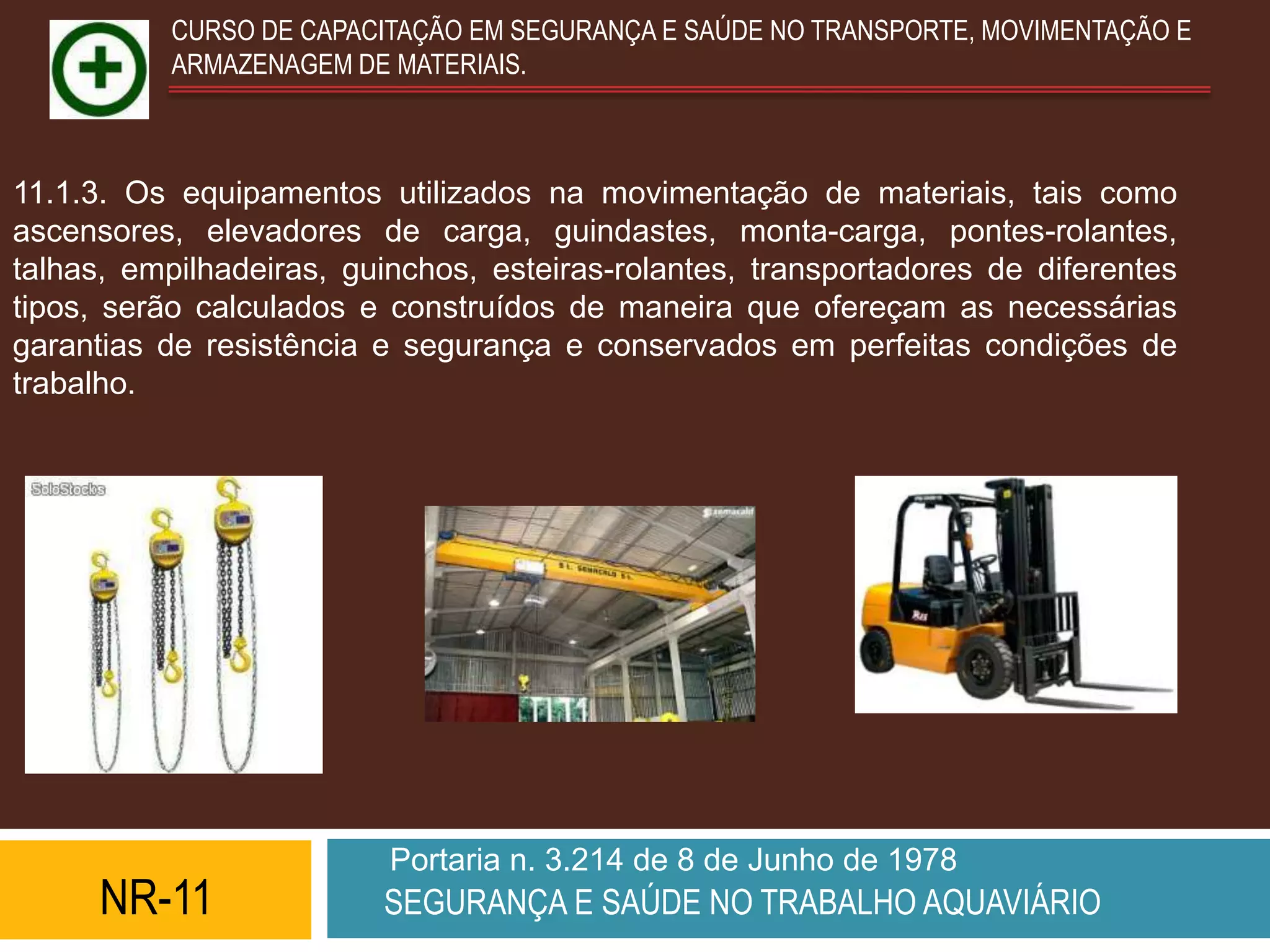 CURSO DE CAPACITAÇÃO EM SEGURANÇA E SAÚDE NO TRANSPORTE, MOVIMENTAÇÃO E
           ARMAZENAGEM DE MATERIAIS.



11.1.3. Os equipamentos utilizados na movimentação de materiais, tais como
ascensores, elevadores de carga, guindastes, monta-carga, pontes-rolantes,
talhas, empilhadeiras, guinchos, esteiras-rolantes, transportadores de diferentes
tipos, serão calculados e construídos de maneira que ofereçam as necessárias
garantias de resistência e segurança e conservados em perfeitas condições de
trabalho.




                          Portaria n. 3.214 de 8 de Junho de 1978
      NR-11              SEGURANÇA E SAÚDE NO TRABALHO AQUAVIÁRIO
 