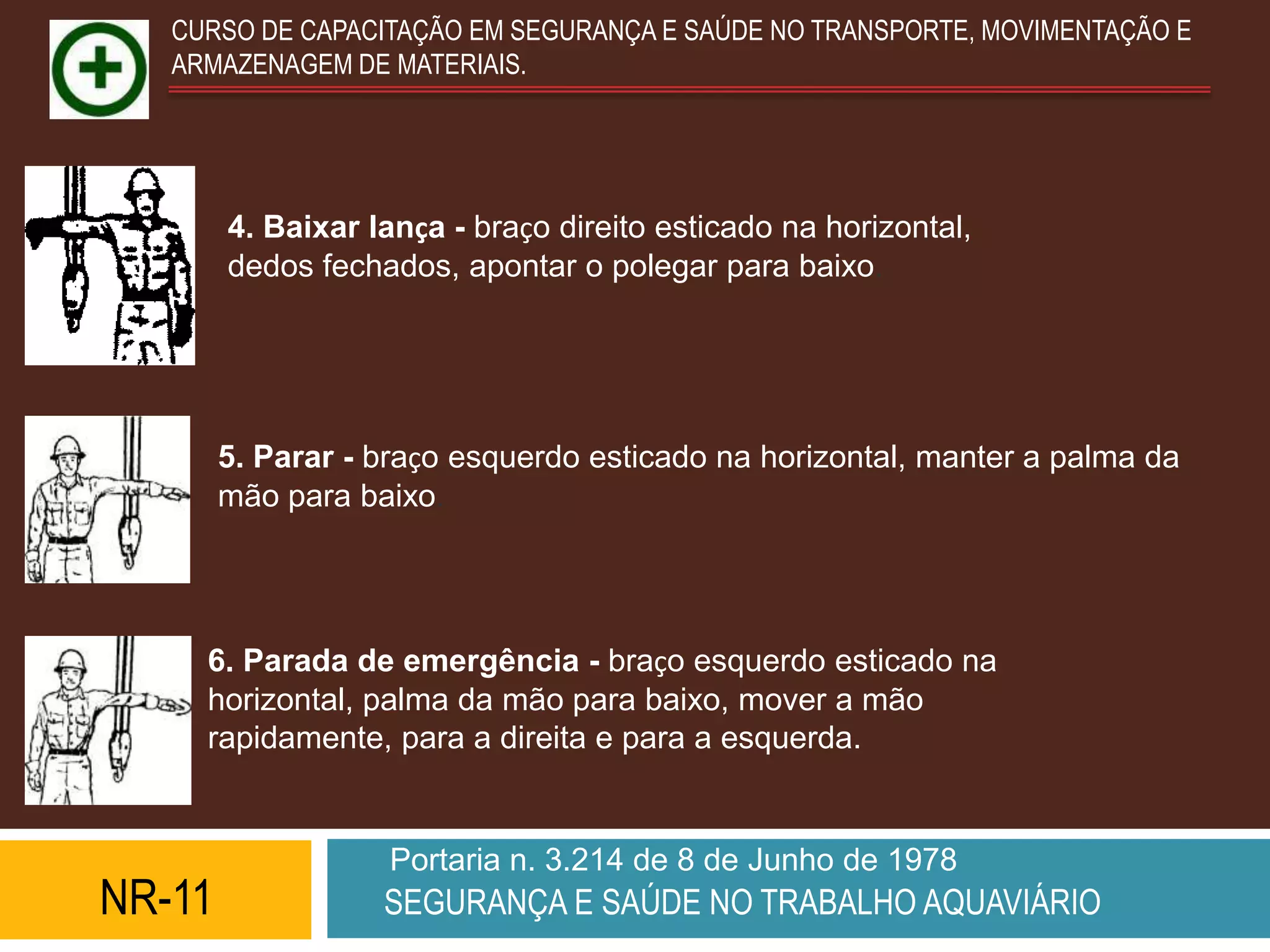 CURSO DE CAPACITAÇÃO EM SEGURANÇA E SAÚDE NO TRANSPORTE, MOVIMENTAÇÃO E
   ARMAZENAGEM DE MATERIAIS.




        4. Baixar lança - braço direito esticado na horizontal,
        dedos fechados, apontar o polegar para baixo.




        5. Parar - braço esquerdo esticado na horizontal, manter a palma da
        mão para baixo.




     6. Parada de emergência - braço esquerdo esticado na
     horizontal, palma da mão para baixo, mover a mão
     rapidamente, para a direita e para a esquerda.


                   Portaria n. 3.214 de 8 de Junho de 1978
NR-11              SEGURANÇA E SAÚDE NO TRABALHO AQUAVIÁRIO
 
