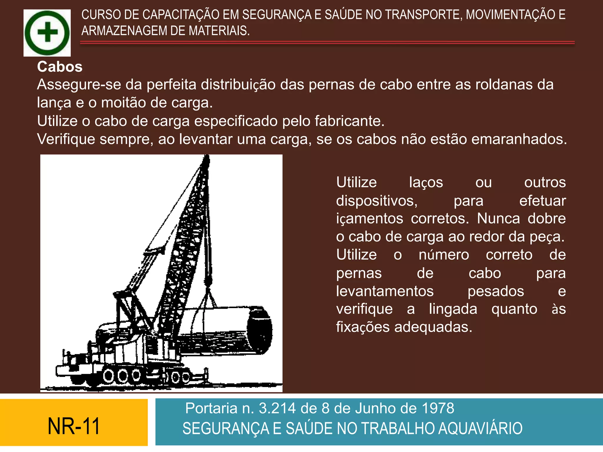 CURSO DE CAPACITAÇÃO EM SEGURANÇA E SAÚDE NO TRANSPORTE, MOVIMENTAÇÃO E
      ARMAZENAGEM DE MATERIAIS.

Cabos
Assegure-se da perfeita distribuição das pernas de cabo entre as roldanas da
lança e o moitão de carga.
Utilize o cabo de carga especificado pelo fabricante.
Verifique sempre, ao levantar uma carga, se os cabos não estão emaranhados.

                                           Utilize    laços    ou     outros
                                           dispositivos,    para     efetuar
                                           içamentos corretos. Nunca dobre
                                           o cabo de carga ao redor da peça.
                                           Utilize o número correto de
                                           pernas       de    cabo      para
                                           levantamentos      pesados      e
                                           verifique a lingada quanto às
                                           fixações adequadas.




                     Portaria n. 3.214 de 8 de Junho de 1978
 NR-11              SEGURANÇA E SAÚDE NO TRABALHO AQUAVIÁRIO
 