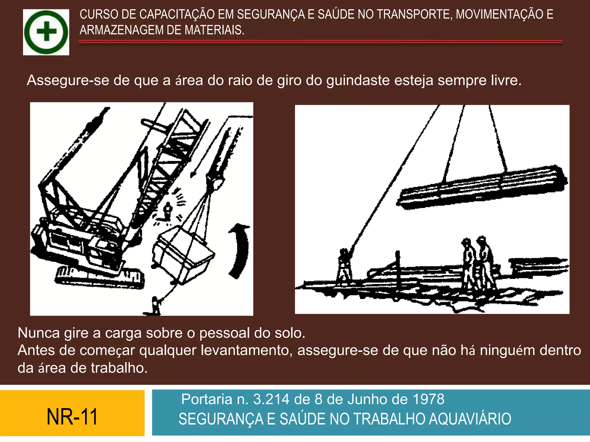 CURSO DE CAPACITAÇÃO EM SEGURANÇA E SAÚDE NO TRANSPORTE, MOVIMENTAÇÃO E
         ARMAZENAGEM DE MATERIAIS.


 Assegure-se de que a área do raio de giro do guindaste esteja sempre livre.




Nunca gire a carga sobre o pessoal do solo.
Antes de começar qualquer levantamento, assegure-se de que não há ninguém dentro
da área de trabalho.

                        Portaria n. 3.214 de 8 de Junho de 1978
    NR-11              SEGURANÇA E SAÚDE NO TRABALHO AQUAVIÁRIO
 