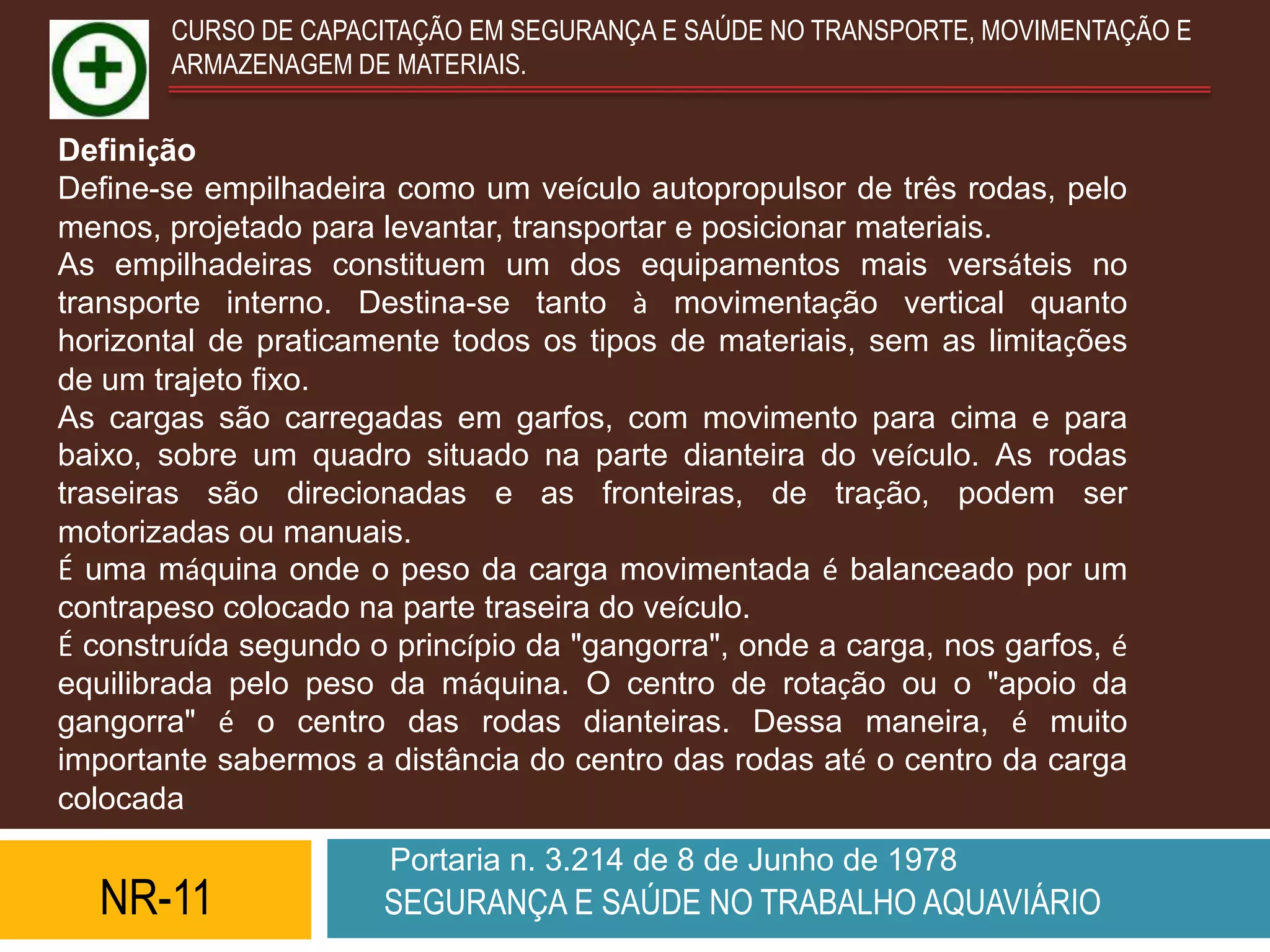 CURSO DE CAPACITAÇÃO EM SEGURANÇA E SAÚDE NO TRANSPORTE, MOVIMENTAÇÃO E
       ARMAZENAGEM DE MATERIAIS.


Definição
Define-se empilhadeira como um veículo autopropulsor de três rodas, pelo
menos, projetado para levantar, transportar e posicionar materiais.
As empilhadeiras constituem um dos equipamentos mais versáteis no
transporte interno. Destina-se tanto à movimentação vertical quanto
horizontal de praticamente todos os tipos de materiais, sem as limitações
de um trajeto fixo.
As cargas são carregadas em garfos, com movimento para cima e para
baixo, sobre um quadro situado na parte dianteira do veículo. As rodas
traseiras são direcionadas e as fronteiras, de tração, podem ser
motorizadas ou manuais.
É uma máquina onde o peso da carga movimentada é balanceado por um
contrapeso colocado na parte traseira do veículo.
É construída segundo o princípio da "gangorra", onde a carga, nos garfos, é
equilibrada pelo peso da máquina. O centro de rotação ou o "apoio da
gangorra" é o centro das rodas dianteiras. Dessa maneira, é muito
importante sabermos a distância do centro das rodas até o centro da carga
colocada.
                       Portaria n. 3.214 de 8 de Junho de 1978
  NR-11               SEGURANÇA E SAÚDE NO TRABALHO AQUAVIÁRIO
 