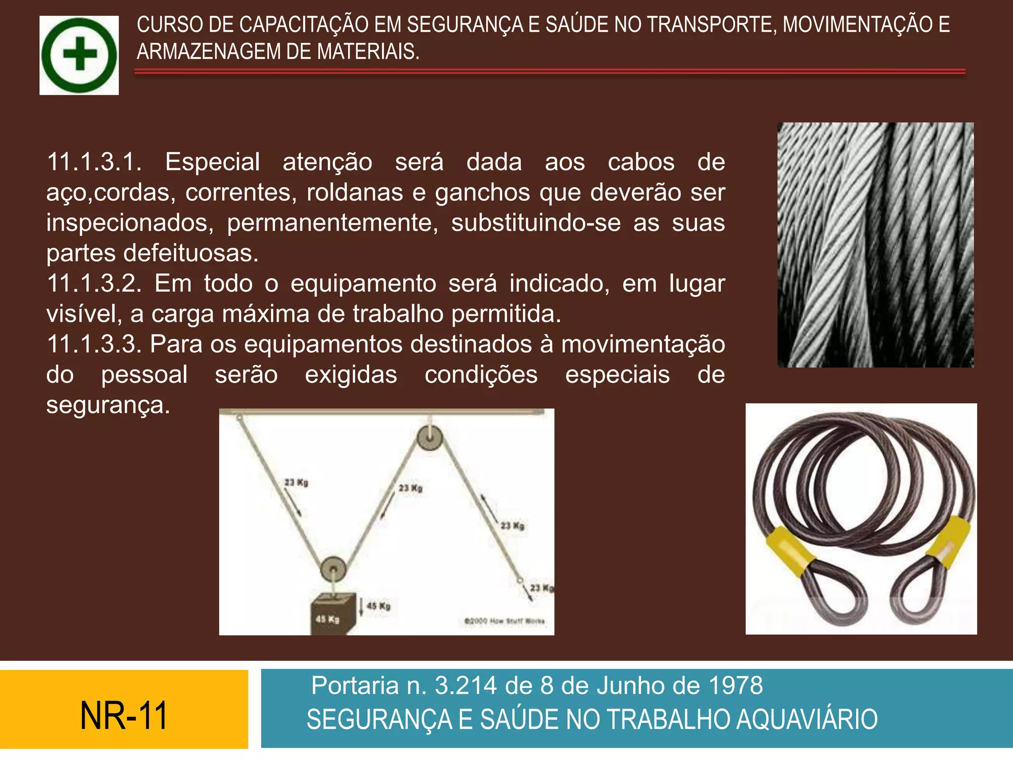 CURSO DE CAPACITAÇÃO EM SEGURANÇA E SAÚDE NO TRANSPORTE, MOVIMENTAÇÃO E
       ARMAZENAGEM DE MATERIAIS.



11.1.3.1. Especial atenção será dada aos cabos de
aço,cordas, correntes, roldanas e ganchos que deverão ser
inspecionados, permanentemente, substituindo-se as suas
partes defeituosas.
11.1.3.2. Em todo o equipamento será indicado, em lugar
visível, a carga máxima de trabalho permitida.
11.1.3.3. Para os equipamentos destinados à movimentação
do pessoal serão exigidas condições especiais de
segurança.




                      Portaria n. 3.214 de 8 de Junho de 1978
  NR-11              SEGURANÇA E SAÚDE NO TRABALHO AQUAVIÁRIO
 