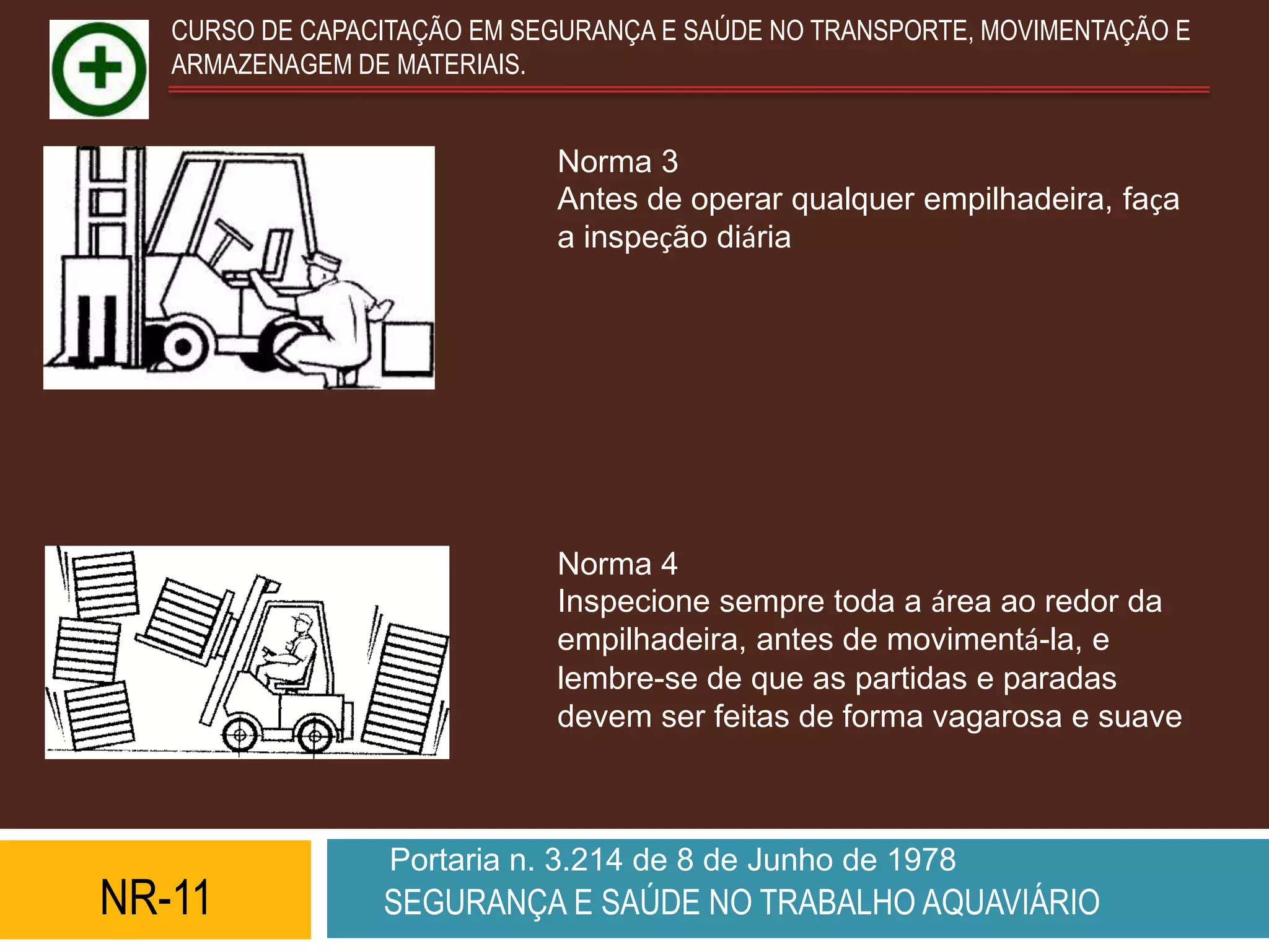 CURSO DE CAPACITAÇÃO EM SEGURANÇA E SAÚDE NO TRANSPORTE, MOVIMENTAÇÃO E
   ARMAZENAGEM DE MATERIAIS.


                             Norma 3
                             Antes de operar qualquer empilhadeira, faça
                             a inspeção diária.




                             Norma 4
                             Inspecione sempre toda a área ao redor da
                             empilhadeira, antes de movimentá-la, e
                             lembre-se de que as partidas e paradas
                             devem ser feitas de forma vagarosa e suave.



                  Portaria n. 3.214 de 8 de Junho de 1978
NR-11            SEGURANÇA E SAÚDE NO TRABALHO AQUAVIÁRIO
 