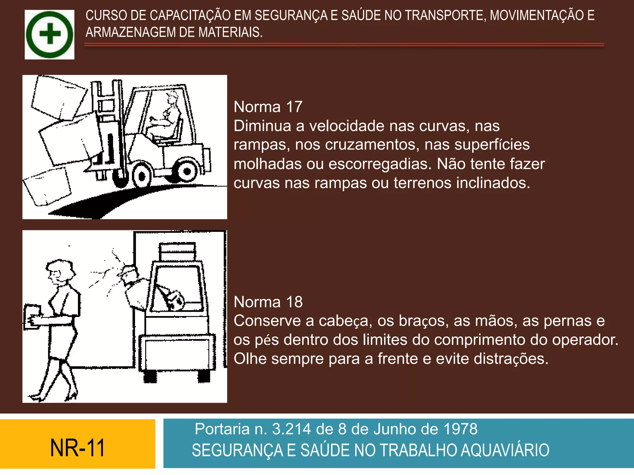 CURSO DE CAPACITAÇÃO EM SEGURANÇA E SAÚDE NO TRANSPORTE, MOVIMENTAÇÃO E
   ARMAZENAGEM DE MATERIAIS.




                       Norma 17
                       Diminua a velocidade nas curvas, nas
                       rampas, nos cruzamentos, nas superfícies
                       molhadas ou escorregadias. Não tente fazer
                       curvas nas rampas ou terrenos inclinados.




                       Norma 18
                       Conserve a cabeça, os braços, as mãos, as pernas e
                       os pés dentro dos limites do comprimento do operador.
                       Olhe sempre para a frente e evite distrações.



                  Portaria n. 3.214 de 8 de Junho de 1978
NR-11            SEGURANÇA E SAÚDE NO TRABALHO AQUAVIÁRIO
 