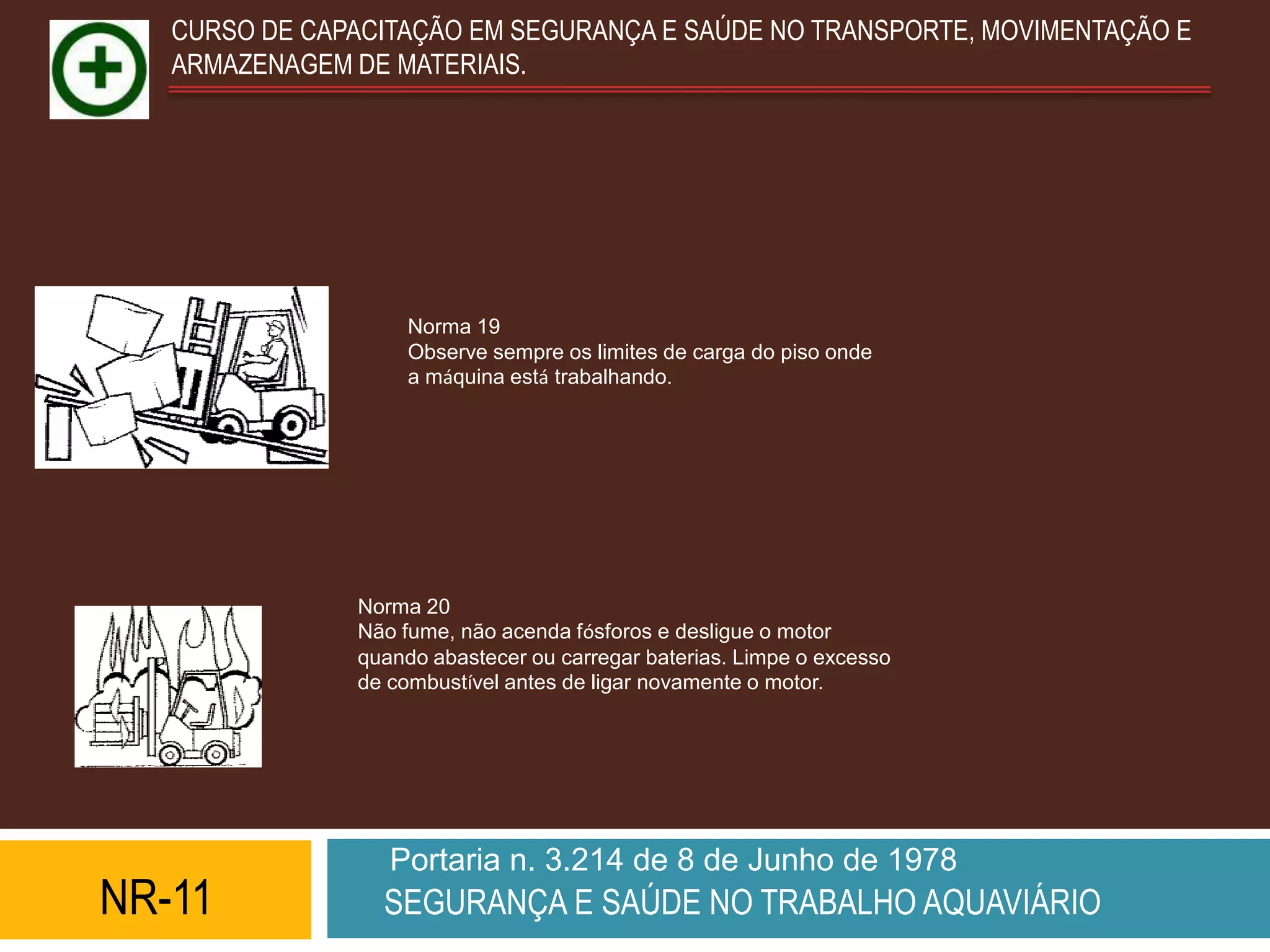 CURSO DE CAPACITAÇÃO EM SEGURANÇA E SAÚDE NO TRANSPORTE, MOVIMENTAÇÃO E
   ARMAZENAGEM DE MATERIAIS.




                    Norma 19
                    Observe sempre os limites de carga do piso onde
                    a máquina está trabalhando.




               Norma 20
               Não fume, não acenda fósforos e desligue o motor
               quando abastecer ou carregar baterias. Limpe o excesso
               de combustível antes de ligar novamente o motor.




                  Portaria n. 3.214 de 8 de Junho de 1978
NR-11            SEGURANÇA E SAÚDE NO TRABALHO AQUAVIÁRIO
 