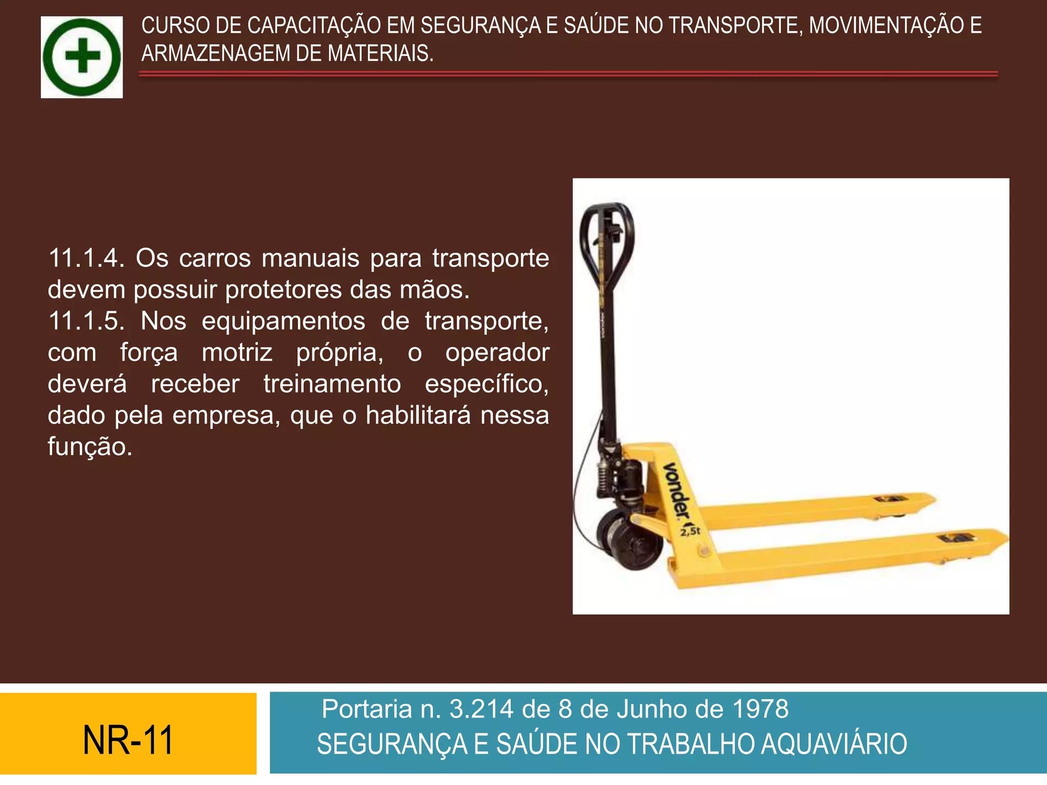 CURSO DE CAPACITAÇÃO EM SEGURANÇA E SAÚDE NO TRANSPORTE, MOVIMENTAÇÃO E
       ARMAZENAGEM DE MATERIAIS.




11.1.4. Os carros manuais para transporte
devem possuir protetores das mãos.
11.1.5. Nos equipamentos de transporte,
com força motriz própria, o operador
deverá receber treinamento específico,
dado pela empresa, que o habilitará nessa
função.




                      Portaria n. 3.214 de 8 de Junho de 1978
  NR-11              SEGURANÇA E SAÚDE NO TRABALHO AQUAVIÁRIO
 