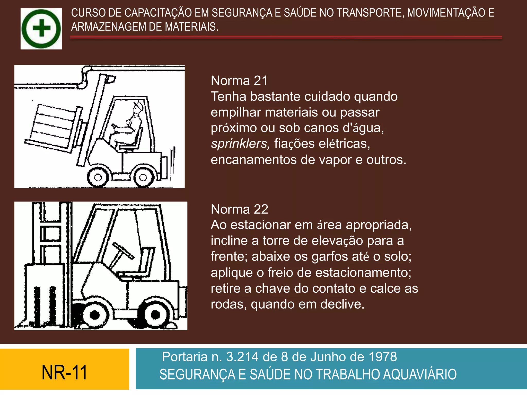 CURSO DE CAPACITAÇÃO EM SEGURANÇA E SAÚDE NO TRANSPORTE, MOVIMENTAÇÃO E
   ARMAZENAGEM DE MATERIAIS.



                          Norma 21
                          Tenha bastante cuidado quando
                          empilhar materiais ou passar
                          próximo ou sob canos d'água,
                          sprinklers, fiações elétricas,
                          encanamentos de vapor e outros.


                          Norma 22
                          Ao estacionar em área apropriada,
                          incline a torre de elevação para a
                          frente; abaixe os garfos até o solo;
                          aplique o freio de estacionamento;
                          retire a chave do contato e calce as
                          rodas, quando em declive.



                  Portaria n. 3.214 de 8 de Junho de 1978
NR-11            SEGURANÇA E SAÚDE NO TRABALHO AQUAVIÁRIO
 