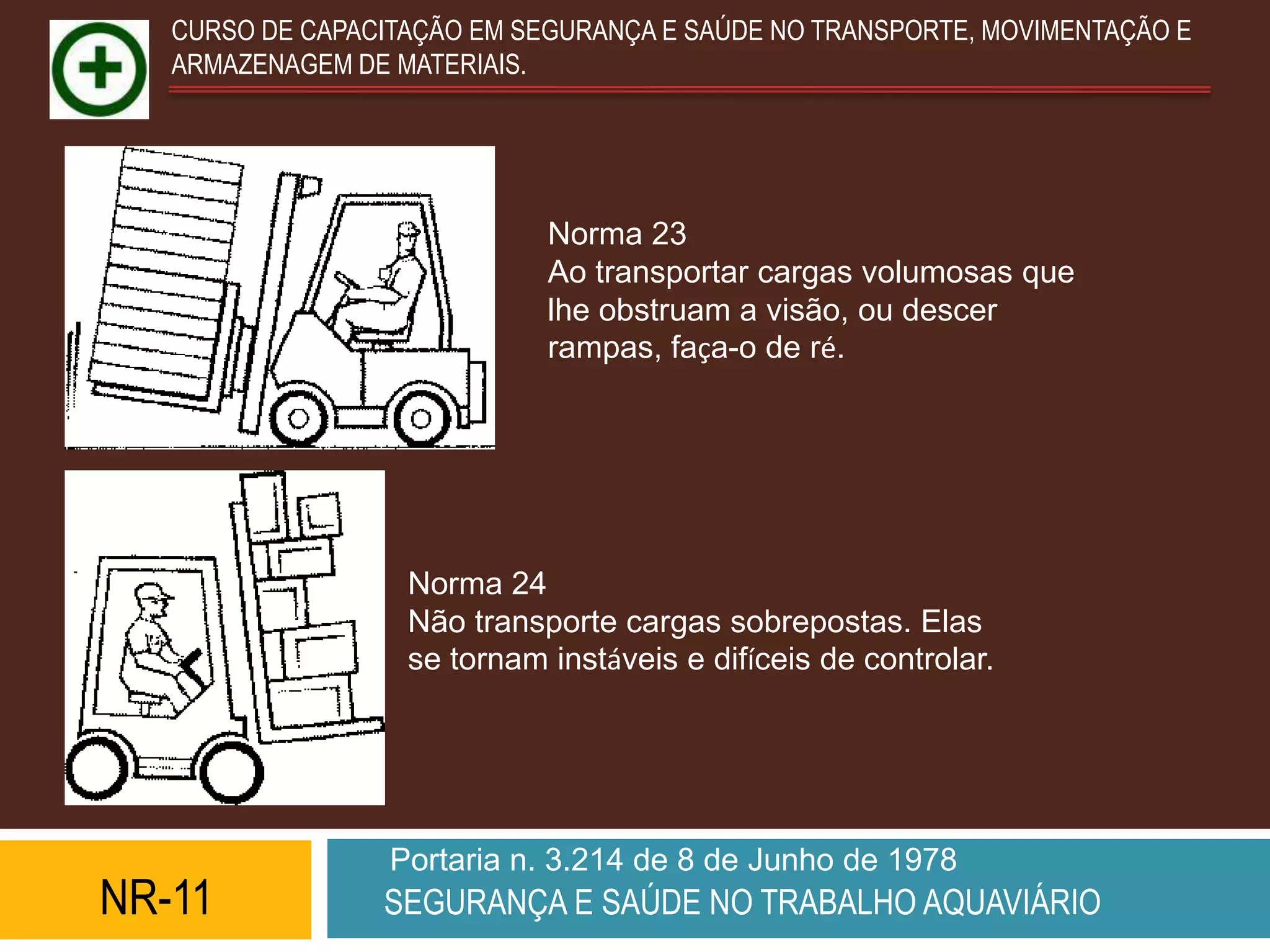 CURSO DE CAPACITAÇÃO EM SEGURANÇA E SAÚDE NO TRANSPORTE, MOVIMENTAÇÃO E
   ARMAZENAGEM DE MATERIAIS.




                             Norma 23
                             Ao transportar cargas volumosas que
                             lhe obstruam a visão, ou descer
                             rampas, faça-o de ré.




                   Norma 24
                   Não transporte cargas sobrepostas. Elas
                   se tornam instáveis e difíceis de controlar.




                  Portaria n. 3.214 de 8 de Junho de 1978
NR-11            SEGURANÇA E SAÚDE NO TRABALHO AQUAVIÁRIO
 