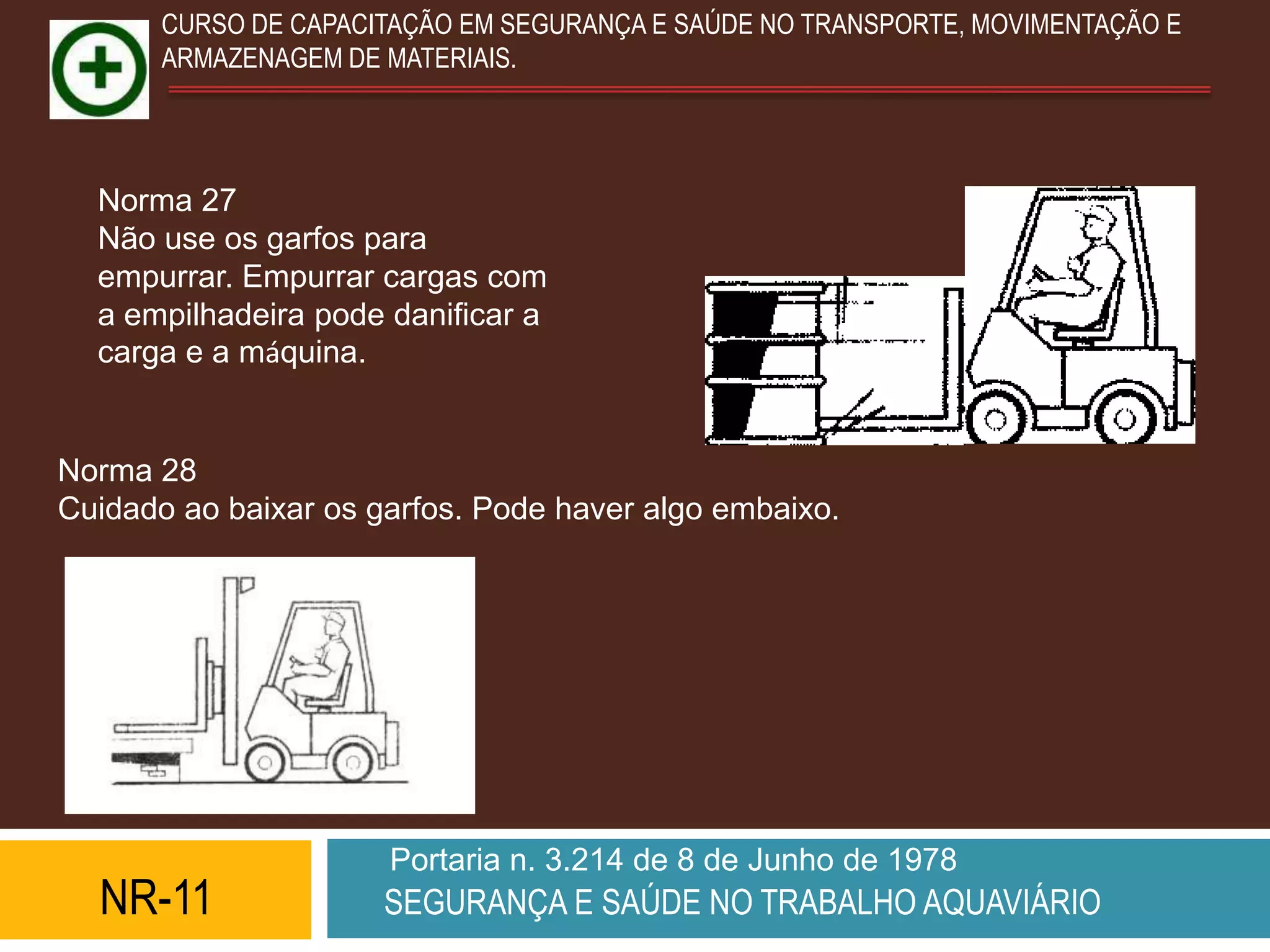 CURSO DE CAPACITAÇÃO EM SEGURANÇA E SAÚDE NO TRANSPORTE, MOVIMENTAÇÃO E
       ARMAZENAGEM DE MATERIAIS.




  Norma 27
  Não use os garfos para
  empurrar. Empurrar cargas com
  a empilhadeira pode danificar a
  carga e a máquina.


Norma 28
Cuidado ao baixar os garfos. Pode haver algo embaixo.




                      Portaria n. 3.214 de 8 de Junho de 1978
  NR-11               SEGURANÇA E SAÚDE NO TRABALHO AQUAVIÁRIO
 