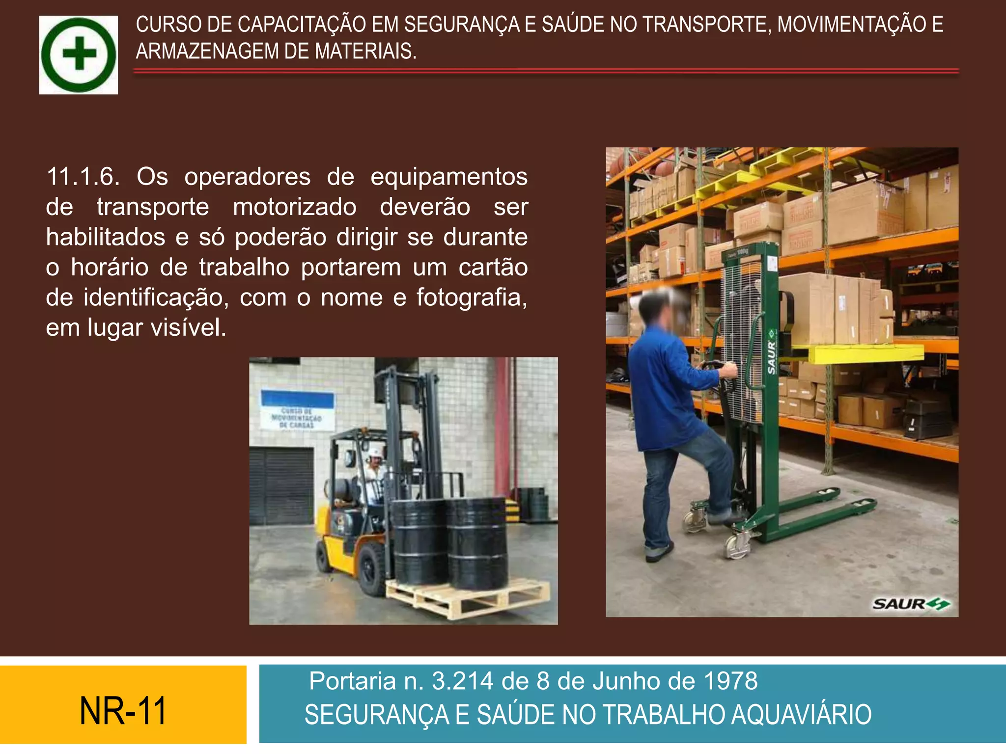 CURSO DE CAPACITAÇÃO EM SEGURANÇA E SAÚDE NO TRANSPORTE, MOVIMENTAÇÃO E
        ARMAZENAGEM DE MATERIAIS.




11.1.6. Os operadores de equipamentos
de transporte motorizado deverão ser
habilitados e só poderão dirigir se durante
o horário de trabalho portarem um cartão
de identificação, com o nome e fotografia,
em lugar visível.




                       Portaria n. 3.214 de 8 de Junho de 1978
  NR-11                SEGURANÇA E SAÚDE NO TRABALHO AQUAVIÁRIO
 