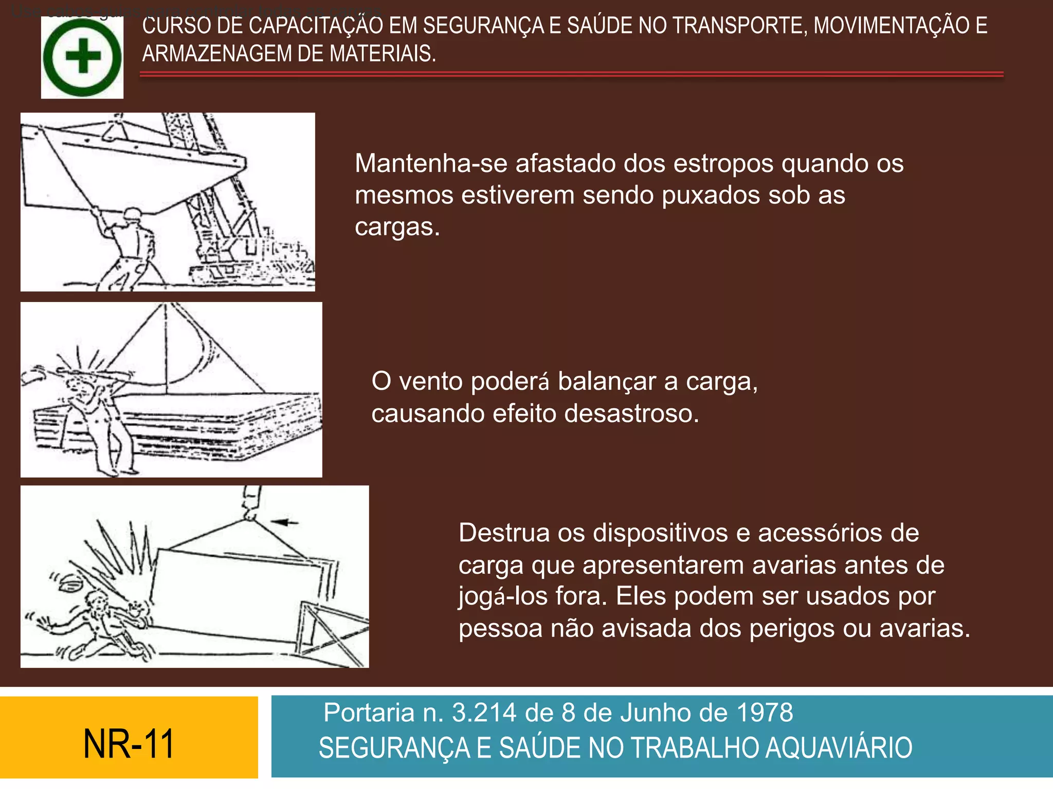 Use cabos-guias para controlar todas as cargas.
                CURSO DE CAPACITAÇÃO EM SEGURANÇA E SAÚDE NO TRANSPORTE, MOVIMENTAÇÃO E
                ARMAZENAGEM DE MATERIAIS.



                                          Mantenha-se afastado dos estropos quando os
                                          mesmos estiverem sendo puxados sob as
                                          cargas.




                                             O vento poderá balançar a carga,
                                             causando efeito desastroso.



                                                    Destrua os dispositivos e acessórios de
                                                    carga que apresentarem avarias antes de
                                                    jogá-los fora. Eles podem ser usados por
                                                    pessoa não avisada dos perigos ou avarias.


                                       Portaria n. 3.214 de 8 de Junho de 1978
         NR-11                        SEGURANÇA E SAÚDE NO TRABALHO AQUAVIÁRIO
 