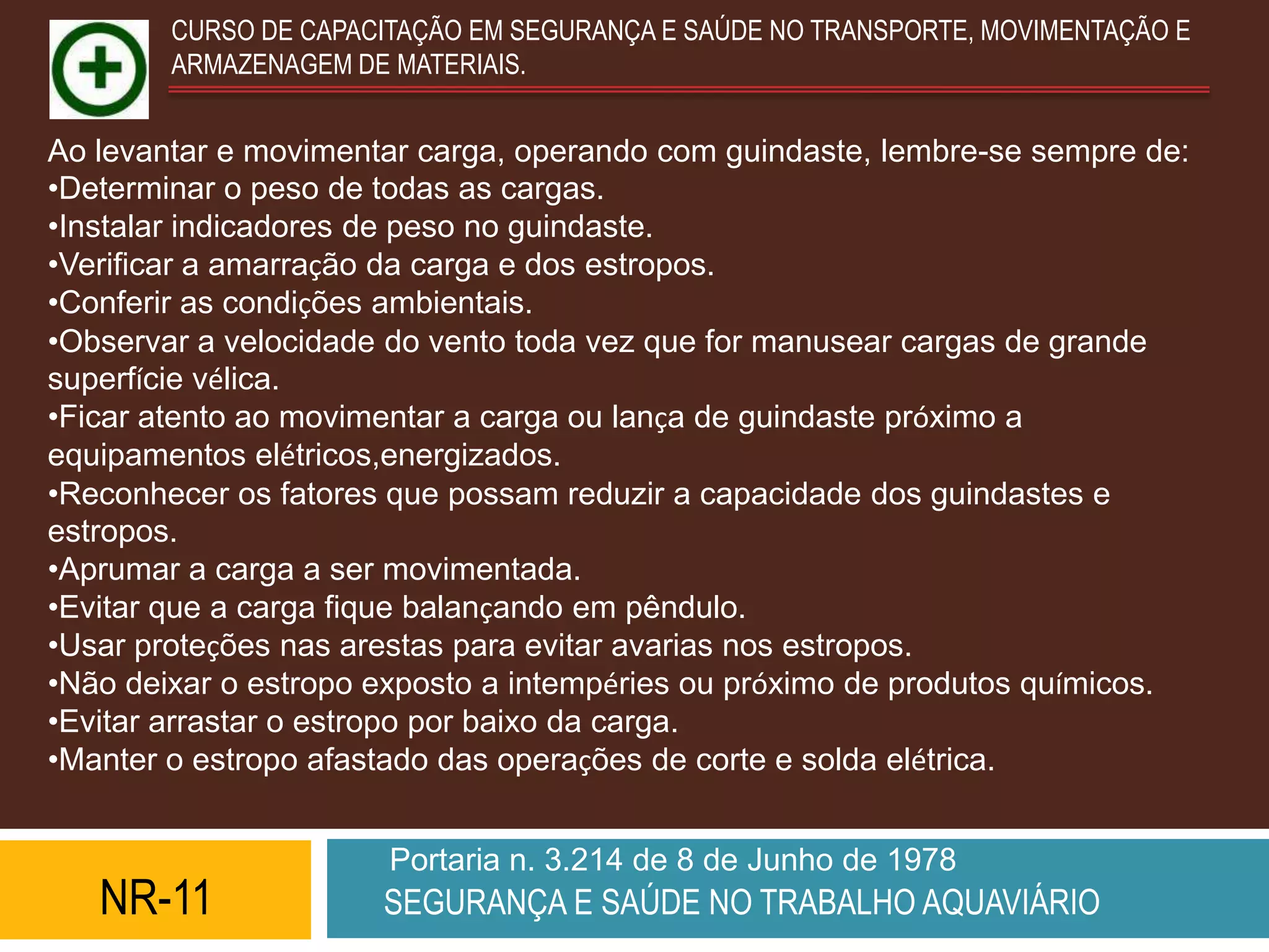 CURSO DE CAPACITAÇÃO EM SEGURANÇA E SAÚDE NO TRANSPORTE, MOVIMENTAÇÃO E
        ARMAZENAGEM DE MATERIAIS.


Ao levantar e movimentar carga, operando com guindaste, lembre-se sempre de:
•Determinar o peso de todas as cargas.
•Instalar indicadores de peso no guindaste.
•Verificar a amarração da carga e dos estropos.
•Conferir as condições ambientais.
•Observar a velocidade do vento toda vez que for manusear cargas de grande
superfície vélica.
•Ficar atento ao movimentar a carga ou lança de guindaste próximo a
equipamentos elétricos,energizados.
•Reconhecer os fatores que possam reduzir a capacidade dos guindastes e
estropos.
•Aprumar a carga a ser movimentada.
•Evitar que a carga fique balançando em pêndulo.
•Usar proteções nas arestas para evitar avarias nos estropos.
•Não deixar o estropo exposto a intempéries ou próximo de produtos químicos.
•Evitar arrastar o estropo por baixo da carga.
•Manter o estropo afastado das operações de corte e solda elétrica.


                       Portaria n. 3.214 de 8 de Junho de 1978
   NR-11              SEGURANÇA E SAÚDE NO TRABALHO AQUAVIÁRIO
 