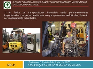 CURSO DE CAPACITAÇÃO EM SEGURANÇA E SAÚDE NO TRANSPORTE, MOVIMENTAÇÃO E
       ARMAZENAGEM DE MATERIAIS.


11.1.8. Todos os transportadores industriais serão permanentemente
inspecionados e as peças defeituosas, ou que apresentem deficiências, deverão
ser imediatamente substituídas




                      Portaria n. 3.214 de 8 de Junho de 1978
  NR-11              SEGURANÇA E SAÚDE NO TRABALHO AQUAVIÁRIO
 
