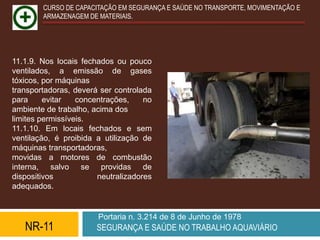 CURSO DE CAPACITAÇÃO EM SEGURANÇA E SAÚDE NO TRANSPORTE, MOVIMENTAÇÃO E
        ARMAZENAGEM DE MATERIAIS.




11.1.9. Nos locais fechados ou pouco
ventilados, a emissão de gases
tóxicos, por máquinas
transportadoras, deverá ser controlada
para     evitar   concentrações,    no
ambiente de trabalho, acima dos
limites permissíveis.
11.1.10. Em locais fechados e sem
ventilação, é proibida a utilização de
máquinas transportadoras,
movidas a motores de combustão
interna, salvo se providas de
dispositivos           neutralizadores
adequados.


                       Portaria n. 3.214 de 8 de Junho de 1978
   NR-11               SEGURANÇA E SAÚDE NO TRABALHO AQUAVIÁRIO
 