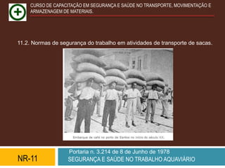 CURSO DE CAPACITAÇÃO EM SEGURANÇA E SAÚDE NO TRANSPORTE, MOVIMENTAÇÃO E
     ARMAZENAGEM DE MATERIAIS.




11.2. Normas de segurança do trabalho em atividades de transporte de sacas.




                    Portaria n. 3.214 de 8 de Junho de 1978
NR-11              SEGURANÇA E SAÚDE NO TRABALHO AQUAVIÁRIO
 