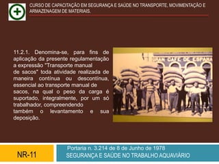 CURSO DE CAPACITAÇÃO EM SEGURANÇA E SAÚDE NO TRANSPORTE, MOVIMENTAÇÃO E
      ARMAZENAGEM DE MATERIAIS.




11.2.1. Denomina-se, para fins de
aplicação da presente regulamentação
a expressão "Transporte manual
de sacos" toda atividade realizada de
maneira contínua ou descontínua,
essencial ao transporte manual de
sacos, na qual o peso da carga é
suportado, integralmente, por um só
trabalhador, compreendendo
também o levantamento e sua
deposição.




                     Portaria n. 3.214 de 8 de Junho de 1978
 NR-11              SEGURANÇA E SAÚDE NO TRABALHO AQUAVIÁRIO
 