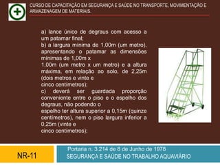 CURSO DE CAPACITAÇÃO EM SEGURANÇA E SAÚDE NO TRANSPORTE, MOVIMENTAÇÃO E
   ARMAZENAGEM DE MATERIAIS.



        a) lance único de degraus com acesso a
        um patamar final;
        b) a largura mínima de 1,00m (um metro),
        apresentando o patamar as dimensões
        mínimas de 1,00m x
        1,00m (um metro x um metro) e a altura
        máxima, em relação ao solo, de 2,25m
        (dois metros e vinte e
        cinco centímetros);
        c) deverá ser guardada proporção
        conveniente entre o piso e o espelho dos
        degraus, não podendo o
        espelho ter altura superior a 0,15m (quinze
        centímetros), nem o piso largura inferior a
        0,25m (vinte e
        cinco centímetros);


                  Portaria n. 3.214 de 8 de Junho de 1978
NR-11             SEGURANÇA E SAÚDE NO TRABALHO AQUAVIÁRIO
 