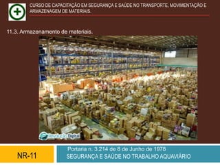 CURSO DE CAPACITAÇÃO EM SEGURANÇA E SAÚDE NO TRANSPORTE, MOVIMENTAÇÃO E
        ARMAZENAGEM DE MATERIAIS.



11.3. Armazenamento de materiais.




                       Portaria n. 3.214 de 8 de Junho de 1978
    NR-11             SEGURANÇA E SAÚDE NO TRABALHO AQUAVIÁRIO
 