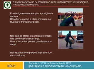 CURSO DE CAPACITAÇÃO EM SEGURANÇA E SAÚDE NO TRANSPORTE, MOVIMENTAÇÃO E
   ARMAZENAGEM DE MATERIAIS.



 Prestar igualmente atenção à posição da
 cabeça.
 Recolher o queixo e olhar em frente ao
 levantar e transportar pesos.




 Não são as costas ou a força de braços
 que devem levantar a carga.
 Usar a força das pernas para levantar a
 carga.


 Não levantar com puxões, mas sim num
 ritmo uniforme.


                  Portaria n. 3.214 de 8 de Junho de 1978
NR-11             SEGURANÇA E SAÚDE NO TRABALHO AQUAVIÁRIO
 