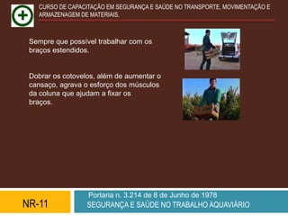 CURSO DE CAPACITAÇÃO EM SEGURANÇA E SAÚDE NO TRANSPORTE, MOVIMENTAÇÃO E
   ARMAZENAGEM DE MATERIAIS.



 Sempre que possível trabalhar com os
 braços estendidos.


 Dobrar os cotovelos, além de aumentar o
 cansaço, agrava o esforço dos músculos
 da coluna que ajudam a fixar os
 braços.




                  Portaria n. 3.214 de 8 de Junho de 1978
NR-11             SEGURANÇA E SAÚDE NO TRABALHO AQUAVIÁRIO
 