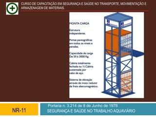 CURSO DE CAPACITAÇÃO EM SEGURANÇA E SAÚDE NO TRANSPORTE, MOVIMENTAÇÃO E
   ARMAZENAGEM DE MATERIAIS.




                  Portaria n. 3.214 de 8 de Junho de 1978
NR-11            SEGURANÇA E SAÚDE NO TRABALHO AQUAVIÁRIO
 