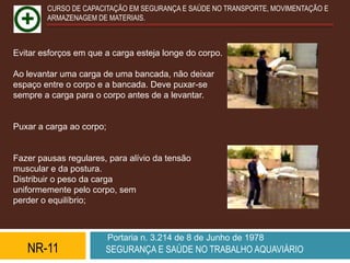CURSO DE CAPACITAÇÃO EM SEGURANÇA E SAÚDE NO TRANSPORTE, MOVIMENTAÇÃO E
        ARMAZENAGEM DE MATERIAIS.



Evitar esforços em que a carga esteja longe do corpo.

Ao levantar uma carga de uma bancada, não deixar
espaço entre o corpo e a bancada. Deve puxar-se
sempre a carga para o corpo antes de a levantar.


Puxar a carga ao corpo;


Fazer pausas regulares, para alívio da tensão
muscular e da postura.
Distribuir o peso da carga
uniformemente pelo corpo, sem
perder o equilíbrio;



                          Portaria n. 3.214 de 8 de Junho de 1978
   NR-11               SEGURANÇA E SAÚDE NO TRABALHO AQUAVIÁRIO
 