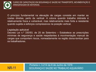CURSO DE CAPACITAÇÃO EM SEGURANÇA E SAÚDE NO TRANSPORTE, MOVIMENTAÇÃO E
     ARMAZENAGEM DE MATERIAIS.



O princípio fundamental na elevação de cargas consiste em manter as
costas direitas, perto da vertical. A coluna quando trabalha dobrada é
relativamente fraca e vulnerável, mas relativamente mais forte e resistente
quando sujeita a esforços compressivos na posição vertical.

Legislação aplicável
Decreto Lei n.º 330/93, de 25 de Setembro – Estabelece as prescrições
mínimas de segurança e saúde respeitantes à movimentação manual de
cargas que comportem riscos, nomeadamente na região dorso-lombar para
os trabalhadores.




                    Portaria n. 3.214 de 8 de Junho de 1978
NR-11              SEGURANÇA E SAÚDE NO TRABALHO AQUAVIÁRIO
 