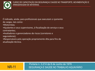 CURSO DE CAPACITAÇÃO EM SEGURANÇA E SAÚDE NO TRANSPORTE, MOVIMENTAÇÃO E
          ARMAZENAGEM DE MATERIAIS.




É indicado, ainda, para profissionais que executam o içamento
de cargas, tais como:
•Motoristas;
•Ajudantes e seus supervisores, à fiscalização do serviço e seus
contratantes;
•Avaliadores e gerenciadores de riscos (corretores e
seguradoras);
•Responsáveis pela operação propriamente dita para fins de
atualização técnica.




                           Portaria n. 3.214 de 8 de Junho de 1978
    NR-11                  SEGURANÇA E SAÚDE NO TRABALHO AQUAVIÁRIO
 