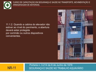 CURSO DE CAPACITAÇÃO EM SEGURANÇA E SAÚDE NO TRANSPORTE, MOVIMENTAÇÃO E
      ARMAZENAGEM DE MATERIAIS.




11.1.2. Quando a cabina do elevador não
estiver ao nível do pavimento, a abertura
deverá estar protegida
por corrimão ou outros dispositivos
convenientes.




                      Portaria n. 3.214 de 8 de Junho de 1978
 NR-11               SEGURANÇA E SAÚDE NO TRABALHO AQUAVIÁRIO
 