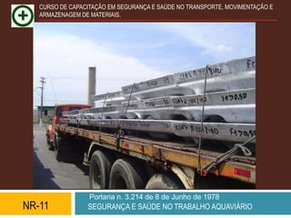 CURSO DE CAPACITAÇÃO EM SEGURANÇA E SAÚDE NO TRANSPORTE, MOVIMENTAÇÃO E
   ARMAZENAGEM DE MATERIAIS.




                  Portaria n. 3.214 de 8 de Junho de 1978
NR-11            SEGURANÇA E SAÚDE NO TRABALHO AQUAVIÁRIO
 