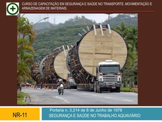 CURSO DE CAPACITAÇÃO EM SEGURANÇA E SAÚDE NO TRANSPORTE, MOVIMENTAÇÃO E
   ARMAZENAGEM DE MATERIAIS.




                  Portaria n. 3.214 de 8 de Junho de 1978
NR-11            SEGURANÇA E SAÚDE NO TRABALHO AQUAVIÁRIO
 