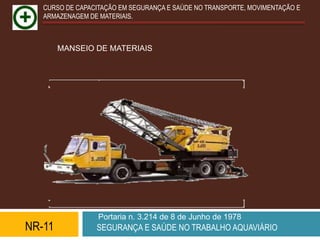 CURSO DE CAPACITAÇÃO EM SEGURANÇA E SAÚDE NO TRANSPORTE, MOVIMENTAÇÃO E
   ARMAZENAGEM DE MATERIAIS.



        MANSEIO DE MATERIAIS




                  Portaria n. 3.214 de 8 de Junho de 1978
NR-11            SEGURANÇA E SAÚDE NO TRABALHO AQUAVIÁRIO
 