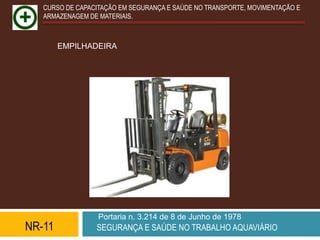 CURSO DE CAPACITAÇÃO EM SEGURANÇA E SAÚDE NO TRANSPORTE, MOVIMENTAÇÃO E
   ARMAZENAGEM DE MATERIAIS.



        EMPILHADEIRA




                  Portaria n. 3.214 de 8 de Junho de 1978
NR-11            SEGURANÇA E SAÚDE NO TRABALHO AQUAVIÁRIO
 